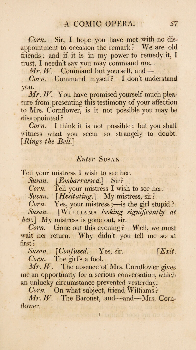 Corn, Sir, I hope you have met with no dis¬ appointment to occasion the remark? We are old friends ; and if it is in my power to remedy it, I trust, I needn’t say you may command me. Mr. JV. Command but yourself, and— Corn. Command myself? I don’t understand you. Mr. JV. Y ou have promised yourself much plea¬ sure from presenting this testimony of your affection to Mrs. Cornflower, is it not possible you may be disappointed ? Corn. I think it is not possible : but you shall witness Avhat you seem so strangely to doubt, {Rings the Bell^ Enter Susan. Tell your mistress I wish to see her. Susan. {Embarrassed?^ Sir ? Corn. Tell your mistress I wish to see her. Susan. {Hesitating?] My mistress, sir ? Corn. Yes, your mistress;—is the girl stupid ? Susan. [Williams looking significantly at her?] My mistress is gone out, sir. Corn. Gone out this evening ? Well, we must wait her return. Why didn’t you tell me so at first ? Susan. {Conjused.] Yes, sir. {Exit. Corn. The girl’s a fool. Mr. TV. The absence of Mrs. Cornflower gives me an opportunity for a serious conversation, which an unlucky circumstance prevented yesterday. Corn. On what subject, friend Williams ? Mr. TV. The Baronet, and—and—Mrs, Corn¬ flower. T