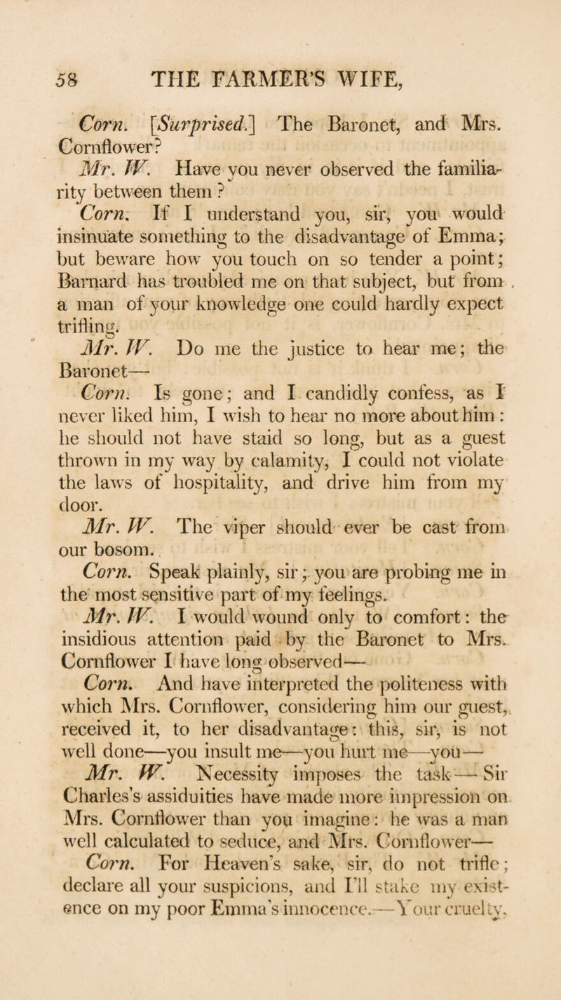 Corn. \Surpristd?\ The Baronet, and Mrs. Cornflower? Mr. TV. Have vou never observed the familia- rity between them ? Corn. If I understand you, sir, you would insinuate something to the disadvantage of Emma; but beware how you touch on so tender a point; Barnard has troubled me on that subject, but from . a man of your knowledge' one could hardly expect trifling. Mr. TV. Do me the justice to hear me; the Baronet— Corn. Is gone; and I.candidly confess, as 1 never liked him, I wish to hear no more about him : he should not have staid so long, but as a guest thrown in my way by calamity, I could not violate the laws of hospitality, and drive him from my' door. Mr. TV. The viper should ever be cast from our bosom.. Corn. Speak plainly, sir; you'are probing me in the* most sensitive part of my. feelings. Mr. TV. I would wound only to comfort: the insidious attention paid by the Baronet to Mrs. Cornflower L have long'Observed— Corn. And have interpreted the politeness with which Mrs. Cornflower, considering him our guest,., received it, to her disadvantage: this, sir, is not well done—you insult me—you hurt me—^you— Mr. TV. Necessity imposes the task — Sir Charles’s assiduities have made more impression on, Mrs. Cornflower than you imagine: he w^as a man well calculated to seduce, and Mrs. Cornflower— Corn. For Heaven’s sake, sir, do not trifle; declare all your suspicions, and Fll stake my exist¬ ence on my poor Emma’s innocence.—Vour cruelly.