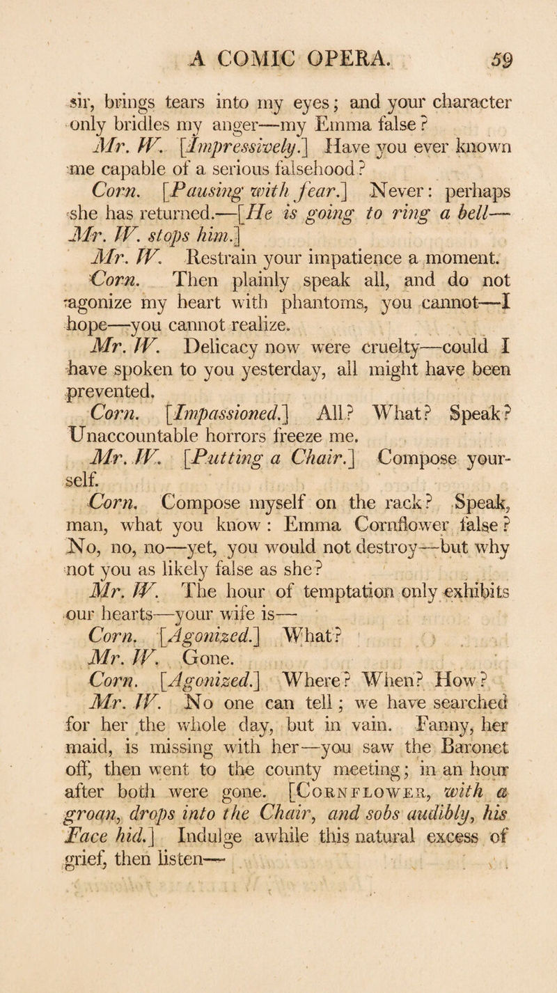sir, brings tears into my eyes; and your character -only bridles my anger—my Emma false ? Air. W, [Impresswely^ Have you ever known me capable of a serious falsehood ? Corn. [Paushig with fearA\ Never: perhaps ^she has returned He is going to ring a bell' Air. IF. stops him.- Air. TV, Restrain your impatience a moment. Corn. Then plainly speak all, and do not ragonize my heart with phantoms, you cannot-—I hope—you cannot realize. Mr. IV. Delicacy now were cruelty—could I have spoken to you yesterday, all might have been prevented. Cor?i. [Impassioned.] All? What? Speak? Unaccountable horrors freeze me. Mr. TV. [P.utting a Chair.] Compose your¬ self. Corn. Compose myself on the rack? Speak, man, what you know : Emma Cornflow er false ? No, no, no—yet, you would not destroy—but why not you as likely false as she ? Mr. TV. The hour of temptation only exhibits our hearts—your wife is— ‘ Corn. [Agonized!] Whaf? Mr. IF. Gone. Corn. [Agonizedi] Where? When? How? M-r. IF. No one can tell; we have searched for her ^the whole day, but in vain. Fanny, her maid, is missing with her—you saw the Baronet off, then went to the county meeting; in an hour after both were gone. [Cornflower, with a groan., drops into the Chair., and sobs audibly, his Face hid.] Indulge awhile this natural excess of grief, then listen-— ' v .