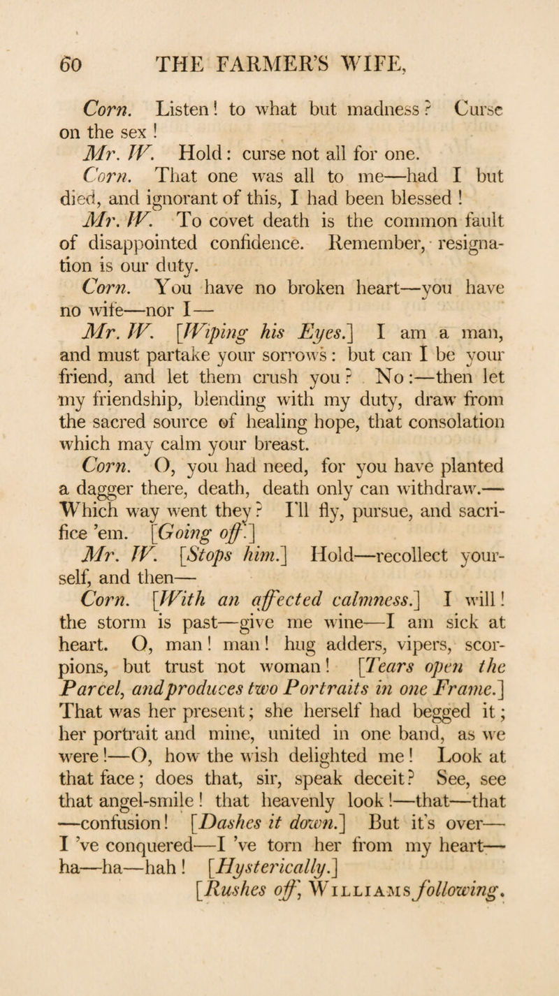 Corn. Listen! to what but madness ? Curse on the sex ! Mr. JV, Hold: curse not all for one. Corn. That one was all to me—had I but died, and ignorant of this, I had been blessed ! Mr. JV. To covet death is the common fault of disappointed confidence. Remember, • resigna¬ tion is our duty. %/ Corn. You have no broken heart—you have no wife—nor I— Mr. JV. \JViping his Eyes.^ I am a man, and must partake your sorrows: but can I be your friend, and let them crush you? No:—then let my friendship, blending with my duty, draw^ from the sacred source of healing hope, that consolation which may calm your breast. Corn. O, you had need, for you have planted a dagger there, death, death only can withdraw.— Which w^ay w-ent they ? lil fly, pursue, and sacri¬ fice ’em. \Going Mr. JV. [Stops him?\ Hold—recollect your¬ self, and then— Corn. [JVith an affected calmness.] I will! the storm is past—give me wine—I am sick at heart. O, man ! man! hug adders, vipers, scor¬ pions, but trust not woman! [Tears open the Parcel^ and produces two Portraits in one Frame.] That was her present; she herself had begged it; her portrait and mine, united in one band, as w e were!—O, how the w ish delighted me ! Look at that face; does that, sir, speak deceit? See, see that angel-smile ! that heavenly look !—that—that —confusion! [Dashes it doxtm.] But it’s over— I’ve conquered—I’ve torn her from my heart— ha—ha—hah ! [Hysterically?^ [Rushes oif \ WilliamsJollowmg,