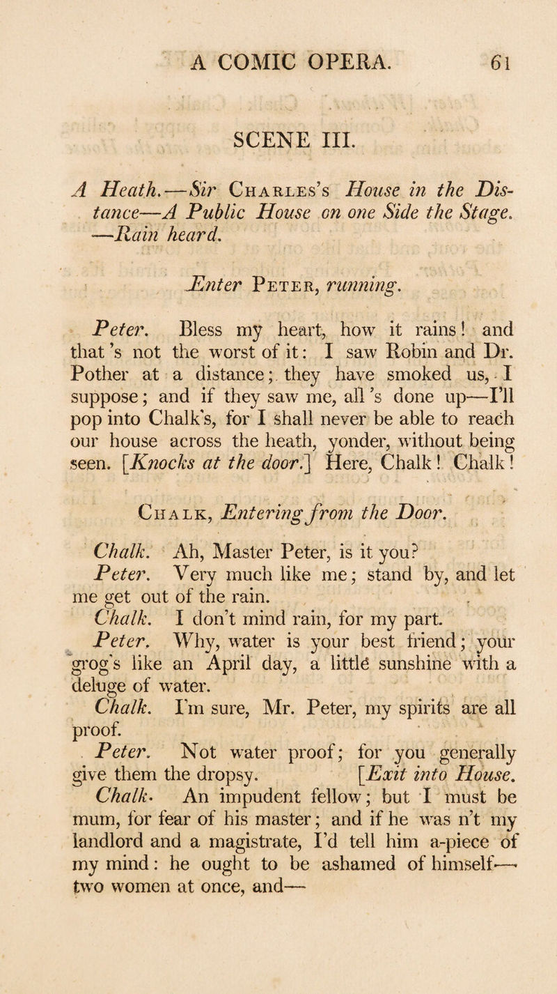 SCENE III. A Heath,—&V Charles’s House in the Dis¬ tance—A Public House on one Side the Stage, —Rain heard. Pinter Peter, running. Peter. Bless my heart, how it rains! and that’s not the worst of it: I saw Robin and Dr. Pother at a distance; they have smoked us, I suppose; and if they saw me, all’s done up—I’ll pop into Chalk s, for I shall never be able to reach our house across the heath, yonder, without being seen. [Knocks at the door.~\ Here, Chalk! Chalk 1 Chalk, Entering from the Door. Chalk. Ah, Master Peter, is it you? Peter. Very much like me; stand by, and let me get out of the rain. Chalk. I don’t mind rain, for my part. Peter. Why, water is your best triend; your ’gi’og's like an April day, a little sunshine with a deluge of water. Chalk. I’m sure, Mr. Peter, my spirits are all proof. Peter. Not water proof; for you generally give them the dropsy. [Exit into House. Chalk- An impudent fellow; but I must be mum, for fear of his master; and if he was n’t my landlord and a magistrate, I’d tell him a-piece of my mind: he ought to be ashamed of himself-—• two women at once, and—