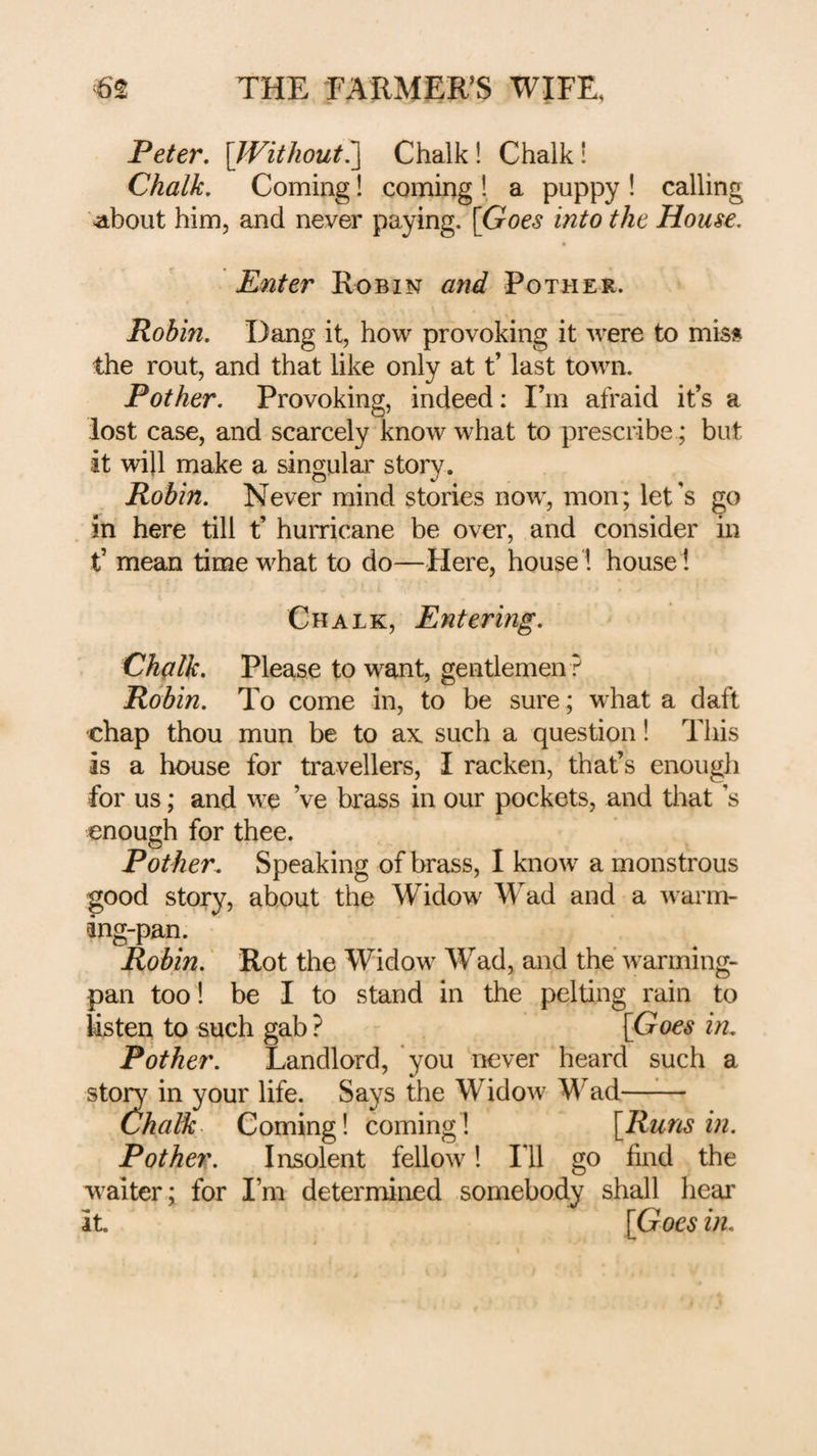Peter, [Without^ Chalk! Chalk! Chalk, Coming coming! a puppy! calling Mahout him, and never paying. [Goes into the House, Enter Robin and Pother. Robin, Dang it, how provoking it were to mis§ the rout, and that like only at t’ last town. Pother, Provoking, indeed: I’m afraid it’s a lost case, and scarcely know what to prescribe; but it will make a singular story. Robin, Never mind stories now, mon; let's go in here till t’ hurricane be over, and consider in t’ mean time what to do—Here, house! house! Chalk, Entering, Chalk, Please to want, gentlemen ? Robin, To come in, to be sure; what a daft chap thou mun be to ax such a question! This is a house for travellers, I racken, that’s enougli for us; and we Ve brass in our pockets, and that s enough for thee. Pother. Speaking of brass, I know a monstrous good story, about the Widow Wad and a warm¬ ing-pan. Robin,' Rot the Widow Wad, and the warming- pan too ! be I to stand in the pelting rain to listen to such gab ? [Goes in. Pother, Landlord, you never heard such a sto^ in your life. Says the Widow Wad- Chalk Coming! coming! [Runs in. Pother. Insolent fellow! Ill go find the waiter; for I’m determined somebody shall liear it [Goes in.