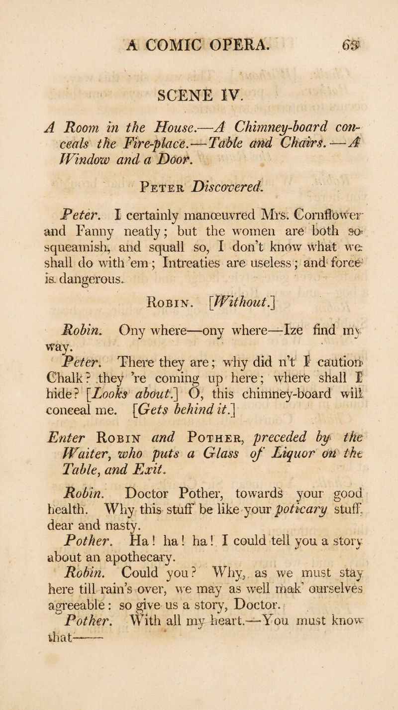 SCENE IV. A Room ill the House,—A ChiniJiey-board con¬ ceals the Fire-place,—T^ble amd Chairs,—A Window and a Door. Peter Discovered. Peter, I certainly manoeuvred Mrs. Cornflower' and Fanny neatly; but the women are’ both so? squeamish, and squall so, I don’t know what we shall do with ’em; Intreaties are useless; and force' is. dangerous. Robin. \J¥ithout?\ Robin, Ony where—ony where—Ize find my way. . , ' . Peter, There they are; why did n’f F cailtiori^ Chalk ? .they ’re coming up here; where shall I hide? [Looks about^ O, this chimney-board will conceal me. [Gets behind zV,] Enter Robin and Pother, preceded by the Waiter, who puts a Glass of Liquor on the Table, and Exit, Robin. Doctor Pother, towards your good health. Why this'stuff be like'your stuff dear and nasty. Pother, Ha! ha! ha! I could tell you a story about an apothecary. Robin, Could you? Why,, as we must stay here till rain’s over, we may as w^ell mak’ ourselves agreeable: so give us a story. Doctor. Pother. With all my heart.—You must know rhat--