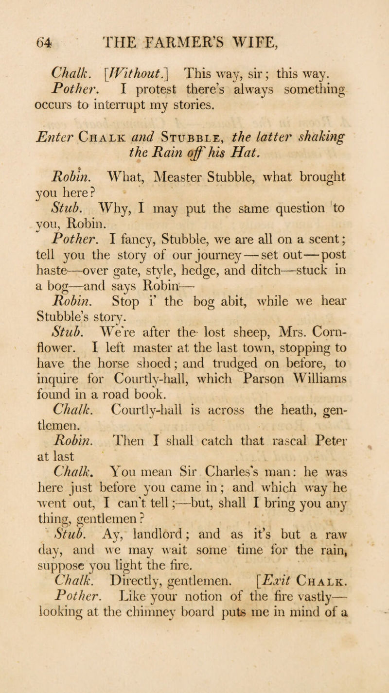 Chalk. \JVithout?^ This way, sir; this way. Pother. I protest there’s always something occurs to inteiTupt my stories. Enter Chalk and Stubble, the latter shaking the Ram off his Hat, 4 Robin. What, Measter Stubble, what brought you here? Stub. Why, I may put the same question ’to YOU, Robin. Pother. I fancy, Stubble, we are all on a scent; tell you the story of our journey — set out—post haste—over gate, style, hedge, and ditch—stuck in a bog—and says Robin'— Robin. Stop i’ the bog abit, ^vhile we hear Stubble’s story. Stub. W^e're after the lost sheep, Mrs. Corn¬ flower. I left master at the last town, stopping to have the horse shoed; and trudged on before, to inquire for Courtly-hall, which Parson Williams found in a road book. Chalk. Courtly-hall is across the heath, gen¬ tlemen. Robin. Then I shall catch that rascal Peter at last Chalk, You mean Sir Charles's man: he was here just before you came in; and which way he w ent out, I can't tell;—but, shall I bring you any thins;, crentlemen ? Stub. Ay, landlord; and as it’s but a raw day, and we may wait some time for the rain, sup]:)ose you light the fire. Chalk. Directly, gentlemen. [^E.vit Chalk. Pother. Like your notion of the fire vastly— looking at the chimney board puts me in mind of a