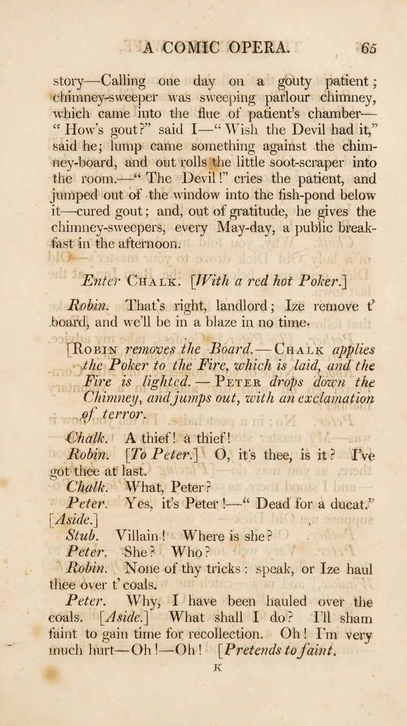story—Calling one day on a gouty patient; chimney-sweeper was sweeping parlour chimney, which came into the flue of patienfs chamber— “ How’s gout?” said I—“Wish the Devil had it,” said he; lump came something against the chim¬ ney-board, and out rolls the little soot-scraper into the room.—“ The Devil!” cries the patient, and jumped out of the window into the fish-pond below it—-cured gout; and, out of gratitude, he gives the chimney-sweepers, every May-day, a public break¬ fast in the afternoon. JSnler Chalk. \JVith a red hot Poker^ Robin. That’s right, landlord; Ize remove f .board, and we’ll be in a blaze in no time- [Robin removes the Board. — Chalk applies ' the Poker to the Fire^ which is laid, and the Fire is lighted. — Peter drops down the Chimney, andjumps out, with an exclamation jof terror. Chalk. A thief! k thief! Robin. \To PeterO, it’s thee, is it ? I’ve got thee at last. Chalk. What, Peter ? Peter. Yes, it’s Peter !—“ Dead for a ducat.” [^Aside^ Stub. Villain ! Where is she? Peter. She ? . Who ? Robin. None of thy tricks : speak, or Ize haul thee over t’ coals. Peter. Why, I have been hauled over the coals. [Aside.^ What shall I do? I’ll sham faint to gain time for recollection. Oh ! I’m very much hurt—Oh !^—Oh! [Pretetids to faint. K