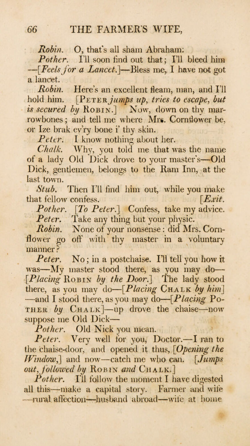 Robin. O, thafs all sham Abraham: Pother. I’ll soon find out that; I’ll bleed him —[Feels for a Lancet—Bless me,, I have not got a lancet. Robin. Here’s an excellent fleam, man, and I’ll hold him. jumps up, tines to escape, but is secured by Robin.] Now, down on thy mar¬ rowbones ; and tell me where Mrs. Cornflower be, or Ize brak ev’ry bone i’ thy skin. Peter. I know nothing about her. Chalk. Why, you told me that was the name of a lady Old Dick drove to your master's—Old Dick, gentlemen, belongs to the Ram Inn, at the last town. Stub. Then I’ll find him out, while you make that fellow confess. [Fxit. Pother. [To Peteri] Confess, take my advice. Peter. Take any thing but your physic. Robin. None of your nonsense: did Mrs. Corn¬ flower go off with thy master in a voluntary manner ? Peter. No; in a postchaise. Ill tell you how it was—My master stood there, as you may do— [Placing Robin by the Door.^ The lady stood there, as you may do—[Placing Chalk by him] —and I stood there, as you may do—[Placing Po¬ ther by Chalk]—up drove the chaise—now suppose me Old Dick— Pother. Old Nick you mean. Peter. Very well for you, Doctor.—I ran to the chaise-door, and opened it thus, [Opening the Window^ and now—catch me who can. [Jumps out, j'olloxved by Robin and Chalk.] Pother, ril follow the moment I have digested all this—make a capital story. Farmer aiKl wife —rural aflection—husbcind abroad—wife at home