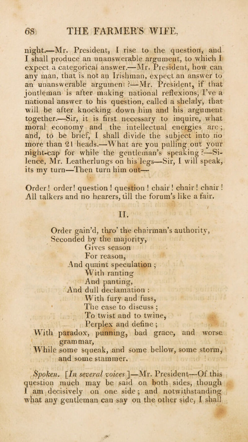 night.—Mr. President, I rise to the question, and I shall produce an unanswerable argument, to which I expect a categorical answer.—Mr. President, how can any man, that is not an Irishman, expect an answer to an unanswerable argument ?—-Mr. President, if that jontleman 'is after making national reflexions. I’ve a national answer to his question, called a shelaly, that will be after knocking: down him and his arg-ument together.—Sir, it is first necessary to inquire, what moral economy and the intellectual energies are; and, to be brief, I shall divide the subject into no more than 21 heads.—What are you pulling out your night-cap for while the gentleman’s speaking ^—Si¬ lence, Mr. Leatherlungs on his legs—Sir, I will speak, its my turn—Then turn him out— * Order! order! question ! question ! chair ! chair ! chair ! All talkers and no hearers, till the forum’s like a fair. 7 II. Order gain’d, thro’ the chairman’s authority. Seconded by the majority. Gives season For reason, And quaint speculation ; With ranting And panting, ‘ And dull declamation : W ith fury and fuss, _ ^ ' The case to discuss ; . To twist and to twine, Perplex and define; With paradox, punning, bad grace, and worse grammar. While some squeak, and some bellow, some storm, and some stammer. Spoken, [7;z several voices~\—Mr. President—Of this question much may be said on both sides, though 1 am decisively on one side ; and notwithstanding what any gentleman can say on the other side, I shall