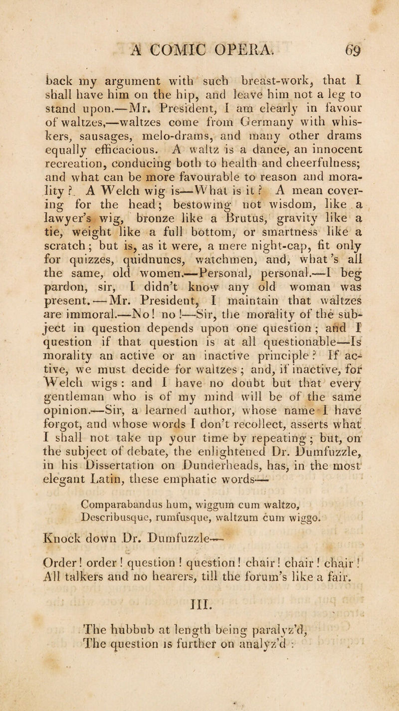 back my argument with such breast-work^ that I shall have him on the hip, and leave him not a leg to stand upon.—Mr. President, I am elearly in lavour of waltzes,—waltzes come from Germany with whis¬ kers, sausages, melo-drams, and many other drams equally efficacious. A waltz is a dance, an innocent recreation, conducing both to health and cheerfulness; and what can be more favourable to reason and mora¬ lity I, A Welch wig is—What is it ? A mean cover¬ ing for the head; bestowing not wisdom, like a lawyer’s wig, bronze like a Brutus, gravity like a tie, weight like a full bottom, or smartness like a scratch; but is, as it were, a mere night-cap, fit only for quizzes, quidnuncs, watchmen, and, what’s all the same, old women.—Personal, personal.-—I beg pardon, sir, I didn’t knmv any old woman was present.—Mr. President, I maintain that waltzes are immoral,—INo! no !—Sir, the morality of the sub¬ ject in question depends upon one question ; and I question if that question is at all questionable—Is morality an active or an inactive principle ? If ac¬ tive, we must decide for waltzes; and, if inactive, fof Welch wigs : and I have no doubt but that every gentleman who is of my mind will be of the same opinion.—Sir, a learned author, whose name I have forgot, and whose words I don’t recollect, asserts what I shall not take up your time by repeating ; but, on the subject of debate, the enlightened Dr. Dumfuzzle, in his Dissertation on Dunderheads, has, in the most elegant Latin, these emphatic words—- Comparabandiis hum, wiggum cum waltzo, Describusque, rumfusque, waltzura cum wiggo. Knock down Dr. Dumfuzzle— Order! order ! question ! question I chair! chair ! chair ! All talkers and no hearers, till the fofum’s like a fair. III. The hubbub at length being paralyz’d. The question is furthef on analyz’d :