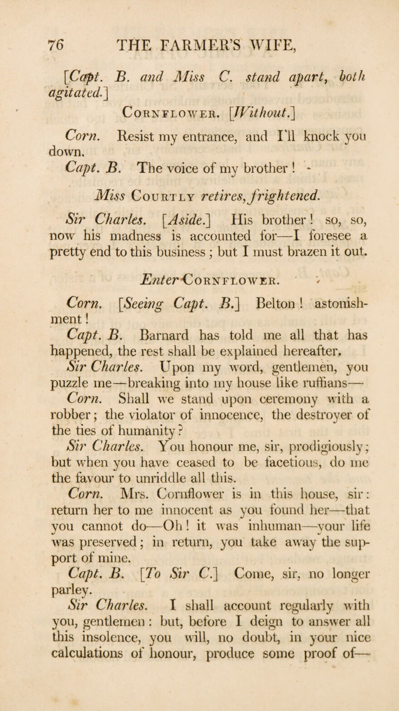 [Copt. B. and 3Iiss C. stand apart, both agitated.^ Cornflower. [TFithout.'] Corn. Resist my entrance, and Til knock yon down. Capt. B. The voice of my brother ! - Miss Courtly retires,frightened. Sir Charles. [^Aside^ His brother! so, so, now his madness is accounted for—I foresee a pretty end to this business ; but I must brazen it out. JS/Z/er'CoRNFLOWER. Corn. [Seeing Capt. ^.] Belton 1 astonish¬ ment ! Capt. B. Barnard has told me all that has happened, the rest shall be explained hereafter. Sir Charles. Upon my word, gentlemen, you puzzle me—breaking into my house like ruffians— Corn. Shall we stand upon ceremony with a robber; the violator of innocence, the destroyer of the ties of humanity ? Sir Charles. You honour me, sir, prodigiously; but when you have ceased to be facetious, do me the favour to unriddle all this. Corn. Mrs. Cornflower is in this house, sir: return her to me innocent as you found her—that you cannot do^—Oh 1 it was inhuman—your life was preserved; in return, you take away the sujv port of mine. Capt, B. [To Sir C.] Come, sir, no longer parley. Sir Charles. I shall account regularly with you, gentlemen : but, before I deign to answer all this insolence, you will, no doubt, in your nice calculations of honour, produce some proof of—