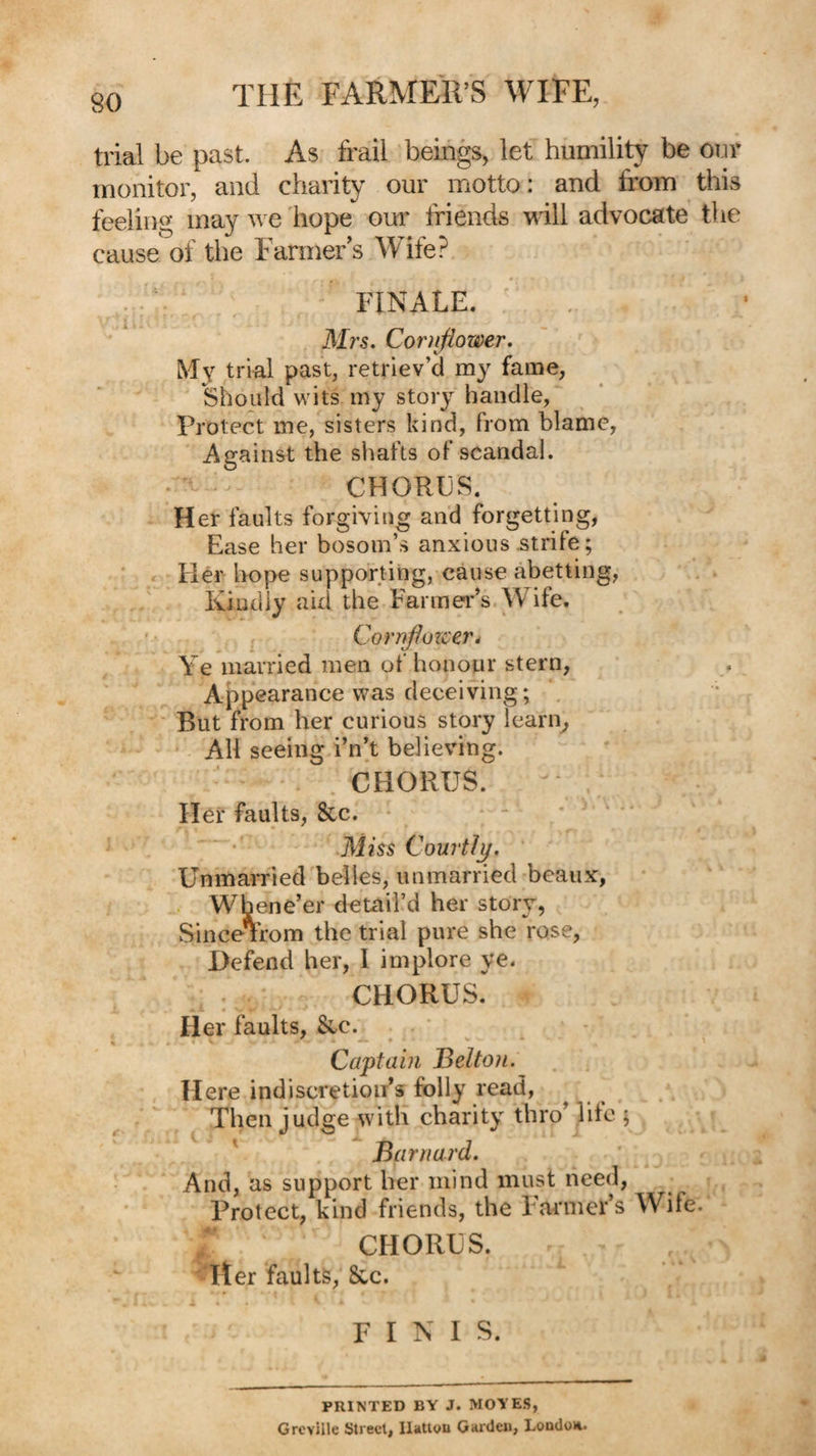 trial be past. As frail beings, let humility be our monitor, and charity our motto: and from this feeling may we hope our friends will advocate the cause of the Farmers Wife? FINALE. f » Mrs. Cornflower. My trial past, retriev’d fame, should wits my story handle, Protect me, sisters kind, from blame, Against the shafts of scandal. • • CHORES. Her faults forgiving and forgetting, Ease her bosom’s anxious strife; Her hope supporting, cause abetting, Kindly aid the Farmer’s Wife, ' • Corrfflozcer^ Ye married men of honour stern, Appearance was deceiving; , But from her curious story learn^ All seeing i’n’t believing. CHORUS. Her faults, 8cc. • Miss Courtly. Unmarried'belies, unmarried beaux, Whene’er detail’d her story, SinceTrom the trial pure she rose, Defend her, I implore ye. CHORUS. Her faults, &.c. * ♦ * Captain Belto)i. Here indiscretion’s folly read, Then judge with charity thro’ life j ' Barnard. And, as support her mind must need, Protect, kind friends, the Farmers Wife. CHORES. ■‘iter faults, &,c. FINIS. PRINTED BY J. MOYES, Grcville Street, llatleu Gaideu, London.