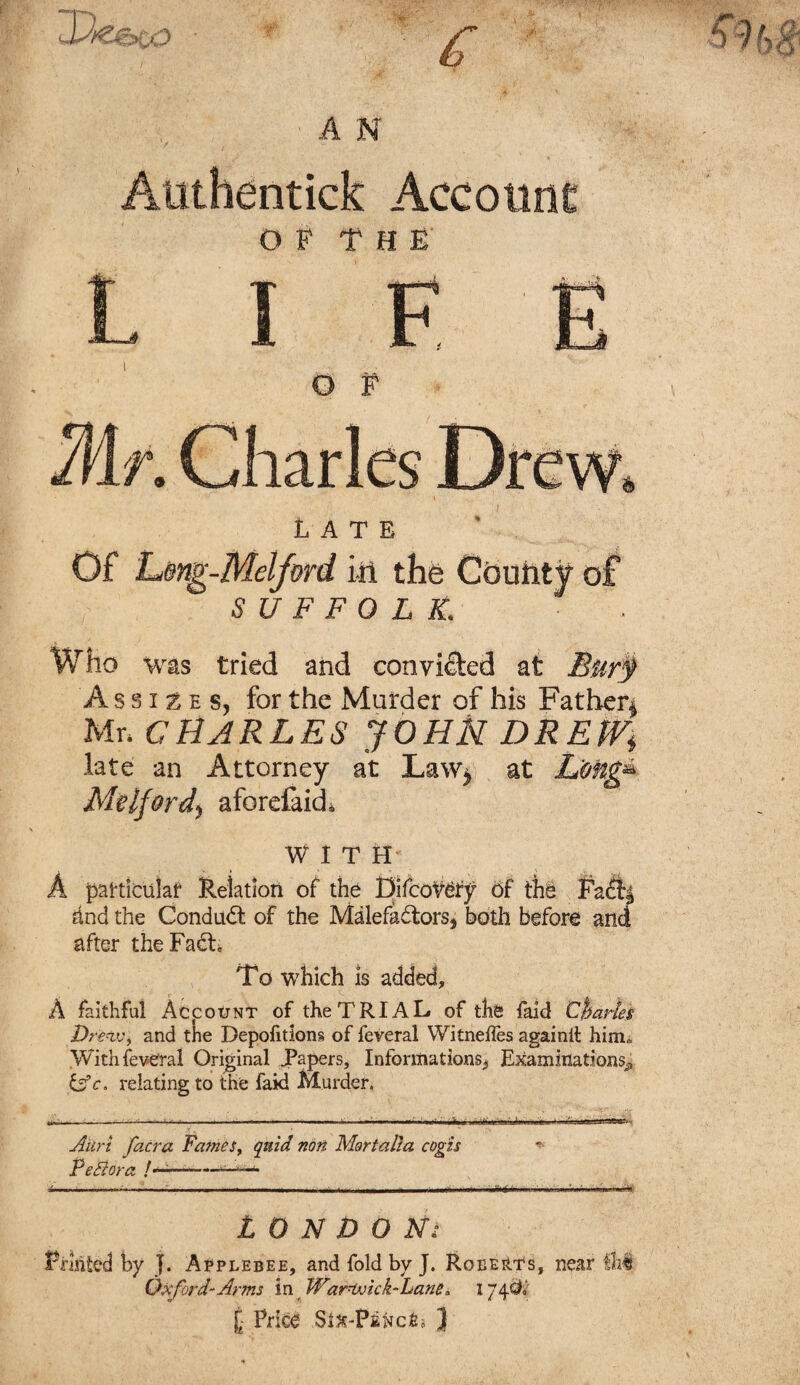 •AN / t '■ J » Atithentick Account OF THE life o f LATE Of Leng-Melford in the County of SUFFOLK. Who was tried and convicted at Burty Assizes, for the Murder of his Father* Mr. CHARLES JOHN DREW.\ late an Attorney at Law* at L'ong» Milford, aforefaid. W I T II- A particular Relation of the pifcoV&y 6f the Faftj dnd the Condudl of the Malefadfcors^ both before and after theFadL To which is added, A faithful Account of the TRIAL of the faid Charles Drfrtv, and the Depofition§ of feveral Witneffes againil him„ Withfeveral Original JPapers, Informations*, Examinations^ &c „ relating to the faid Murder. • • • ..ft t j-,r- ——;— • - - ----- — --■■■ ' - ~ I,, Anri facra Fames, quid non Mortalla cogis * PeBora ——— LONDON Fruited hy J. Applebee, and fold by J. Roee^ts, near fhl Oxford- Arms in WarLvick-Lane. I74$$ £- Price .SiJs-Pa^cfii J