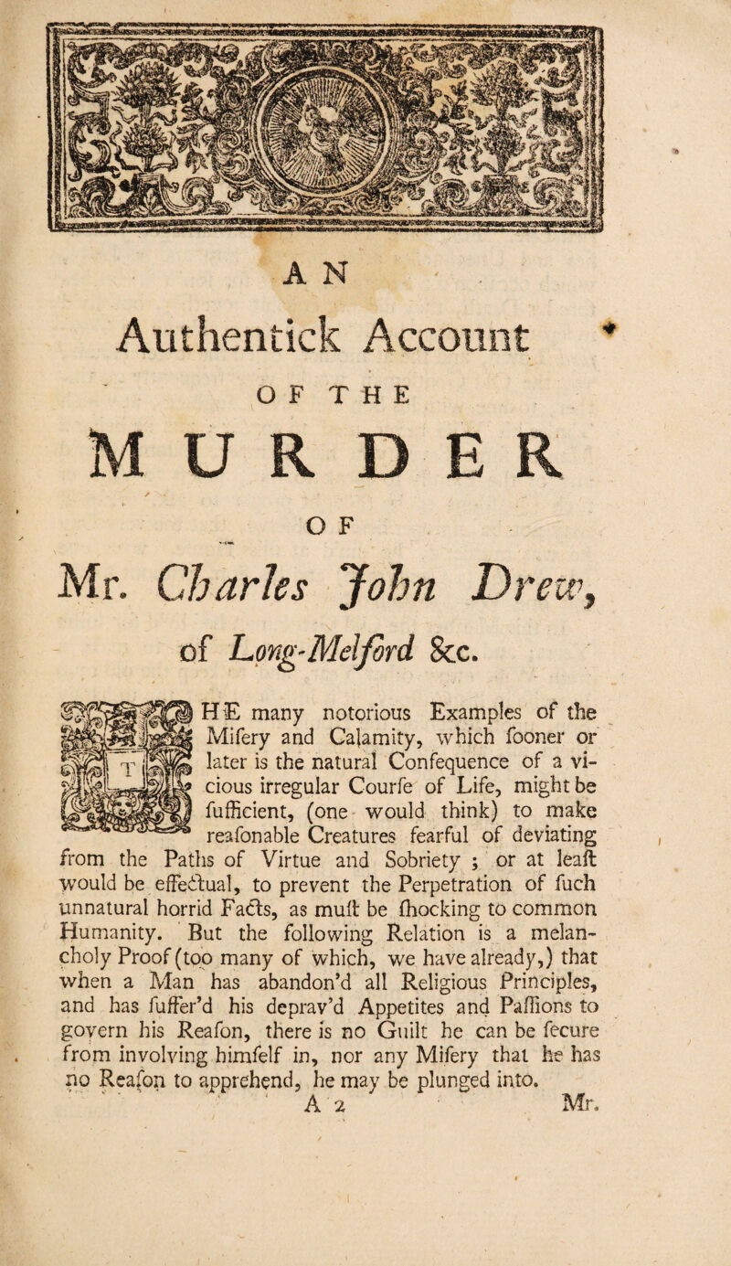 AN Authentick Account O F T H E U R D O F Mr. Charles John Drew, of Long-Melfird See. HE many notorious Examples of the Mifery and Calamity, which fooner or later is the natural Confequence of a vi¬ cious irregular Courfe of Life, might be fufficient, (one would think) to make reafonable Creatures fearful of deviating from the Paths of Virtue and Sobriety ; or at leall would be .effectual, to prevent the Perpetration of fuch unnatural horrid Fads, as mull be (hocking to common Humanity. But the following Relation is a melan¬ choly Proof (too many of which, we have already,) that when a Man has abandon’d all Religious Principles, and has fuffer’d his deprav’d Appetites and Paffions to govern his Reafon, there Is no Guilt he can be fecure from involving himfelf in, nor any Mifery that he has no Reafon to apprehend, he may be plunged into.