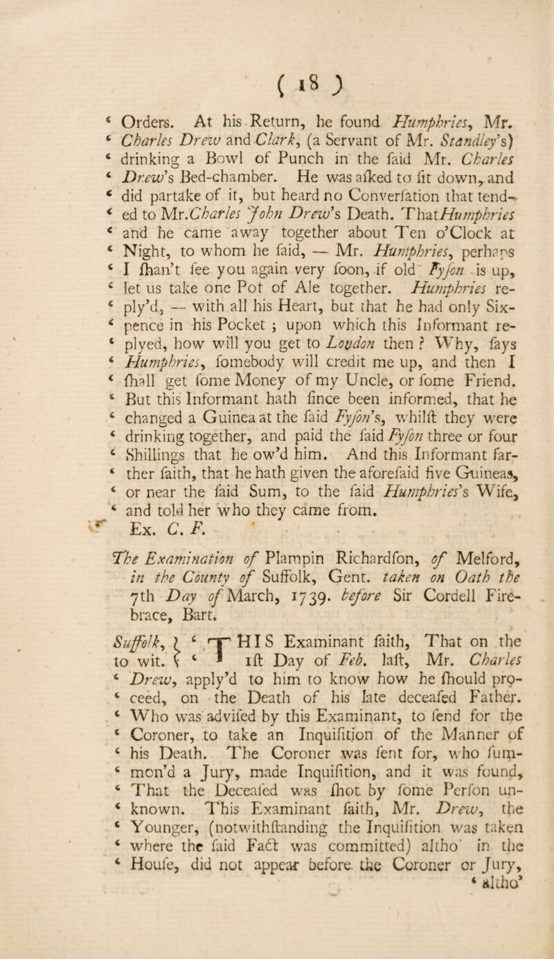 ( *8; 4 Orders. At his Return, he found Humphries, Mr. * Charles Drew and Clark, (a Servant of Mr. Standley' s) 4 drinking a Bowl of Punch in the faid Mr. Charles 4 Drew's Bed-chamber. He was aiked to lit down, and c did partake of it, but heard no Converfation that tend- 4 ed to Mr. Charles \John Drew's Death. That Humphries 4 and he came away together about Ten o’Clock at 4 Night, to whom he faid, — Mr. Humphries, perhaps 4 I {han’t fee you again very loon, if old Fyfon is up, 4 let us take one Pot of Ale together. Humphries re- 4 ply’d, — with all his Heart, but that he had only Six- 4 pence in his Pocket ; upon which this Informant re- 4 plyed, how will you get to Loudon then ? Why, fays 4 Humphries, fomebody will credit me up, and then I 4 (hall get fome Money of my Uncle, or fome Friend. 4 But this Informant hath lince been informed, that he 4 changed a Guinea at the faid Fyfon's, whilft they were 4 drinking together, and paid the faid Fyfon three or four 4 Shillings that he ow’d him. And this Informant far- 4 ther faith, that he hath given the aforefaid five Guineas, 4 or near the faid Sum, to the faid Humphries's Wife, 4 and told her who they came from. * Ex. C, F. The Examination of Plampin Rrchardfon, of Melford, in the County of Suffolk, Gent, taken on Oath the 7th Day of March, 1739. before Sir Cordell Fire- brace, Bart. Suffolk, ? c ry'HIS Examinant faith, That on the to wit. \ 4 * 1 ft Day of Feb. laft, Mr. Charles 4 Drew, apply’d to him to know how he fhould pro- 4 ceed, on the Death of his late deceafed Father. 4 Who was advifed by this Examinant, to fend for the 4 Coroner, to take an Inquifition of the Manner of 4 his Death. The Coroner was fent for, who fum- 4 mon’d a Jury, made Inquifition, and it was found, 4 That the Deceafed was Ihot by fome Perfon un- 4 known. This Examinant faith, Mr. Drew, the 4 Younger, (notwithftanding the Inquifition was taken 4 where the faid Fadf was committed) altho* in the Houle, did not appear before, the Coroner or Jury, 4 altho* *