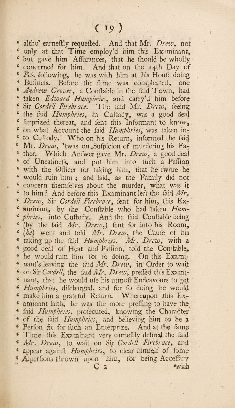 C 15> ) f c altho’ earneftly requefted. And that Mr. Dreiv, not 4 only at that Time employ’d him this Examinant, 4 but gave him AlFurances, that he fhould be wholly 4 concerned for him. And that on the 14th Day of * Feb. following, he was with him at his Houfe doing 4 Bufinels. Before the fame was compleated, one 4 Andrew Grover, a Conftable in the laid Town, had 6 taken Edward Humphries, and carry’d him before * Sir Cordell Firebrace. The faid Mr. Drew, feeing 6 the faid Humphries, in Cuftody, was a good deal 6 furprized thereat, and lent this Informant To know, 4 on what Account the faid Humphries, was taken in- * to Cuftody. Who on his Return, informed the faid 4 Mr. Drew, ’twas on .Sufpicion of murdering his Fa- 4 ther, Which Anfwer gave Mr. Drew, a good deal 4 of Uneaftnefs, and put him into fuch a Paftion 4 with the Officer for taking him, that he fwore he 4 would ruin him ; and faid, as the Family did not 4 concern themfelves about the murder, what was it 6 to him ? And before this Examinant left the laid Mr. * Dreiv, Sir Cordell Firebrace, fent for him, this Ex- 4 am inant, by the Conftable who had 'taken Hum- 4 phries, into Cuftody. And the faid Conftable being 4 (by the faid Mr. Drew,) fent for into his Room, 4 (he) went and told Mr. Drew, the Caufe of his 4 taking up the faid Humphries'. Mr. Drew, with a 4 good deal of Heat and Paiiion, told the Conftable, 4 he would ruin him for fo doing. On this Exami- 4 nant’s leaving the faid Mr. Drew, ill Order to wait 4 on Sir Cordell, the laid Mr. Drew, prefled this Exami- 4 nant, that he would ufe his utmoft Endeavours to get ‘ 4 Humphries, difcharged, and for fo doing he would 4 make him a grateful Return. Whereupon this Ex- 4 aminant faith, he was the more preffing to have the 4 faid Humphries, profecuted, knowing the Character 4 of the laid Humphries, and believing him to be a 4 Perfon fit for fuch an Enterprize. And at the fame 4 Time this Examinant very earneftly delired the laid 4 Mr. Drew, to wait on Sir Cordell Firebrace, and 4 appear againft Humphries, to. clear himfejf of fome 4 Adperlions thrown upon him, for being Acceffary C 2 *wiih