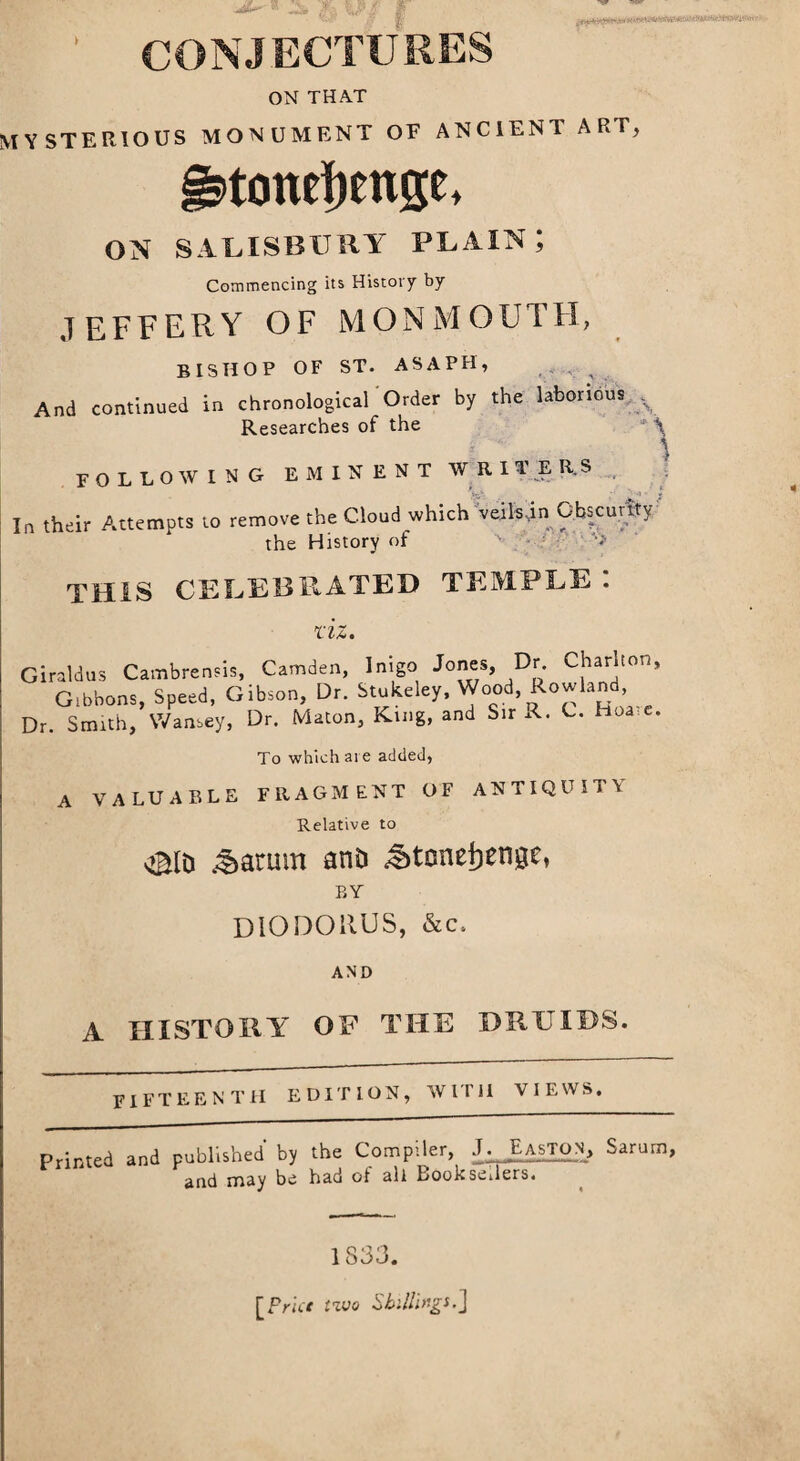 Ja %P# f I CONJECTURES ON THAT MYSTERIOUS MONUMENT OF ANCIENT ART, §3>tonef)enge, ON SALISBURY PLAIN; Commencing its History by JEFFERY OF MONMOUTH, BISHOP of ST. ASAPH, And continued in chronological'Order by the laborious y Researches of the J \ FOLLOWING EMINENT WRITERS In their Attempts to remove the Cloud which veilsin Obscurity the History of a. . 'v THIS CELEBRATED TEMPLE: riz. Giraldus Cambrensb, Camden, Inigo Jones, Dr. Chari,on. Gibbons, Speed, Gibson, Dr. Stukeley, Wood, Rowland Dr. Smith, Wansey, Dr. Macon, King, and Sir A. C. hos t. To which are added, A VALUABLE FRAGMENT OF ANTIQUITY Relative to s©lD ^armn anD ^tonetienge, BY DIODORUS, &c, AND A HISTORY OF THE DRUIDS. FIFTEENTH EDITION, WITH VIEWS, Printed and published by the Compiler, J. Easton, Saru and may be had of all Booksellers. rn, 1833. [Prior two Shillings-J