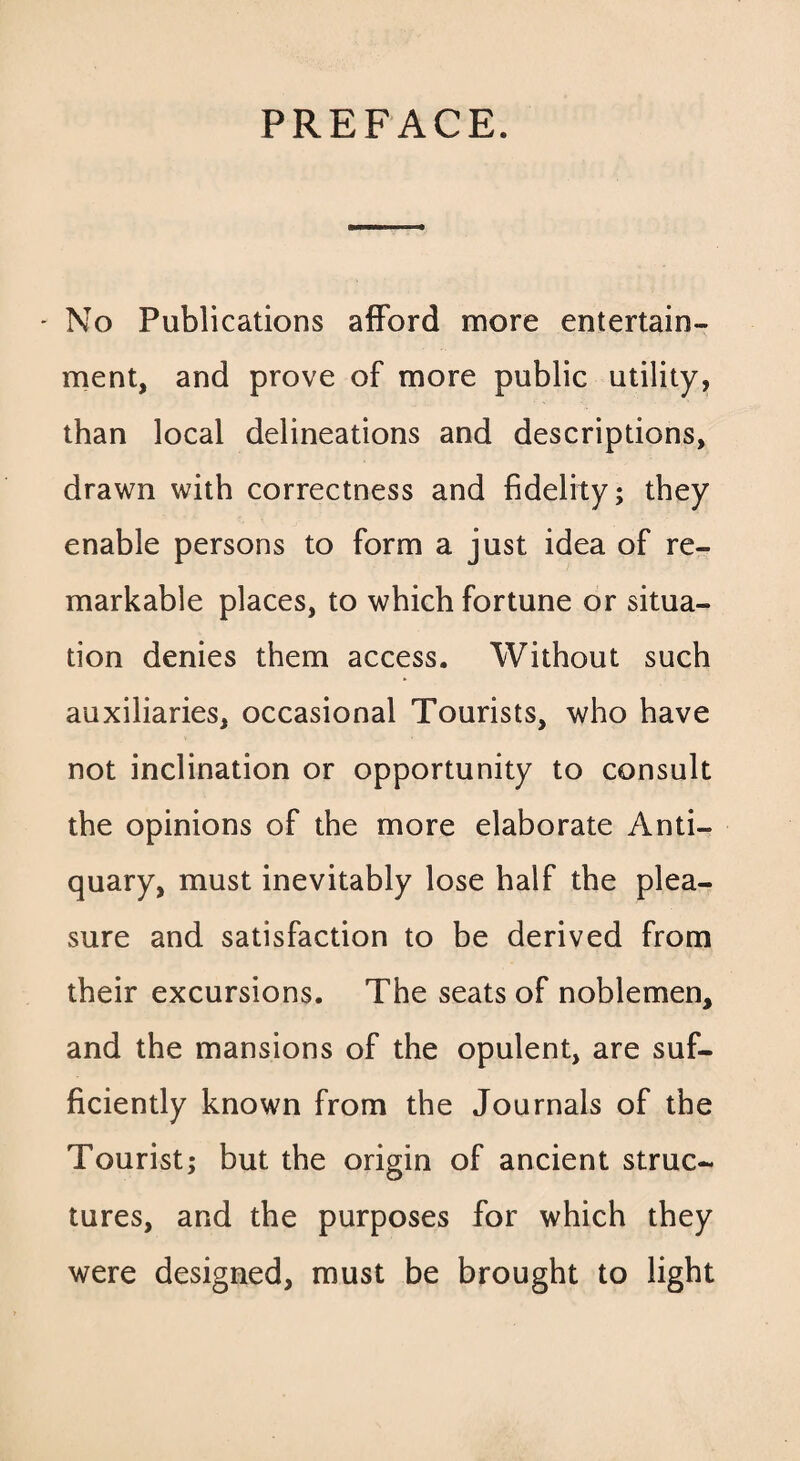 PREFACE. - No Publications afford more entertain¬ ment, and prove of more public utility, than local delineations and descriptions, drawn with correctness and fidelity; they enable persons to form a just idea of re¬ markable places, to which fortune or situa¬ tion denies them access. Without such auxiliaries, occasional Tourists, who have not inclination or opportunity to consult the opinions of the more elaborate Anti¬ quary, must inevitably lose half the plea¬ sure and satisfaction to be derived from their excursions. The seats of noblemen, and the mansions of the opulent, are suf¬ ficiently known from the Journals of the Tourist; but the origin of ancient struc¬ tures, and the purposes for which they were designed, must be brought to light