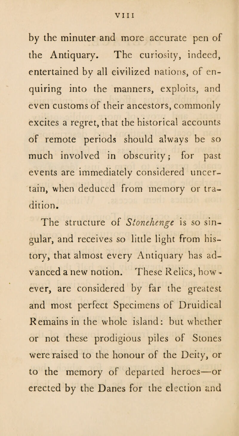 VIII by the minuter and more accurate pen of the Antiquary. The curiosity, indeed, entertained by all civilized nations, of en¬ quiring into the manners, exploits, and even customs of their ancestors, commonly excites a regret, that the historical accounts of remote periods should always be so much involved in obscurity; for past events are immediately considered uncer- tain, when deduced from memory or tra¬ dition. The structure of Stonehenge is so sin¬ gular, and receives so little light from his¬ tory, that almost every Antiquary has ad¬ vanced a new notion. These Relics, how - ever, are considered by far the greatest and most perfect Specimens of Druidical Remains in the whole island: but whether or not these prodigious piles of Stones were raised to the honour of the Deity, or to the memory of departed heroes—or erected by the Danes for the election and