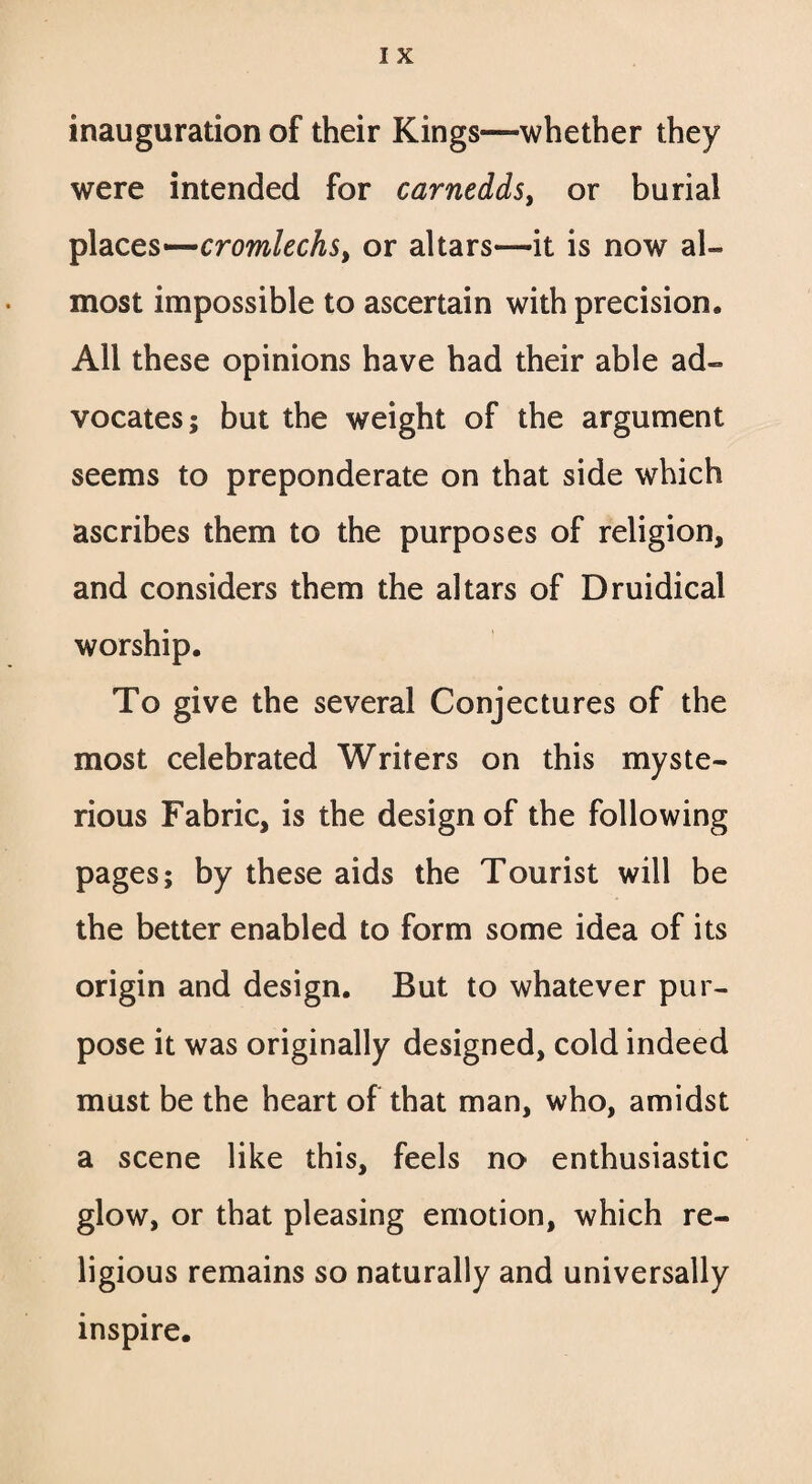 inauguration of their Kings—whether they were intended for carnedds, or burial places—cromlechs> or altars—it is now al¬ most impossible to ascertain with precision. All these opinions have had their able ad¬ vocates; but the weight of the argument seems to preponderate on that side which ascribes them to the purposes of religion, and considers them the altars of Druidical worship. To give the several Conjectures of the most celebrated Writers on this myste¬ rious Fabric, is the design of the following pages; by these aids the Tourist will be the better enabled to form some idea of its origin and design. But to whatever pur¬ pose it was originally designed, cold indeed must be the heart of that man, who, amidst a scene like this, feels no enthusiastic glow, or that pleasing emotion, which re¬ ligious remains so naturally and universally inspire.