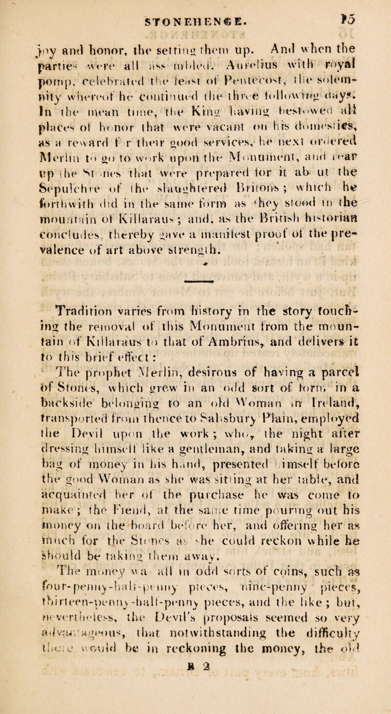 joy and honor, the setting them up. And when the partie- were all ass mbledV A lire! tus with royal pomp, celebrated the tenst of Pentecost, the solem¬ nity whereof he’continued (lie tim e following day?. In the mean time, the King; having bestowed all places of honor that were vacant on hrs domestics, as a reward t r their good services, he next ordered Merlin t go to work upon the Monument, and rear up (he St -lies that were prepared for it ab ut the Sepulchre of the slaughtered Britons; which he forthwith did in the same form as 'hey stood in the mountain of Killaraus; and. as the British historian concludes, thereby gave a inauilest proof of the pre¬ valence of art above strength. Tradition varies from history in the story touch¬ ing the removal of this Monument from the moun¬ tain of Killaraus to that of Ambrfus,. and delivers it to this brief effect: The prophet .Merlin, desirous of having a parcel of Stones, which grew in an odd sort of form in a backside belonging to an old Woman i-rr Ireland, transported from thence to Salisbury Plain, employed the Devil upon the work ; who, the night after dressing himself like a gentleman, and taking a large bag of money in ids hand, presented himself before the good Woman as she was sitting at her table, and acquainted her of the purchase he was come to make; the Fiend, at the same time pouring out his money on the hoard before her, and offering her m much for the Stones as ‘he could reckon while he should be taking them away. The money ua ail m odd sorts of coins, such as four-penny-halt-pt nny pieces, nine-penny pieces, tbirteen-penny-half-penny pieces, and the like; but, nevertheless, the Devil’s proposals seemed so very advao ageous, that notwithstanding the difficulty these would be in reckoning the money, the old M 2