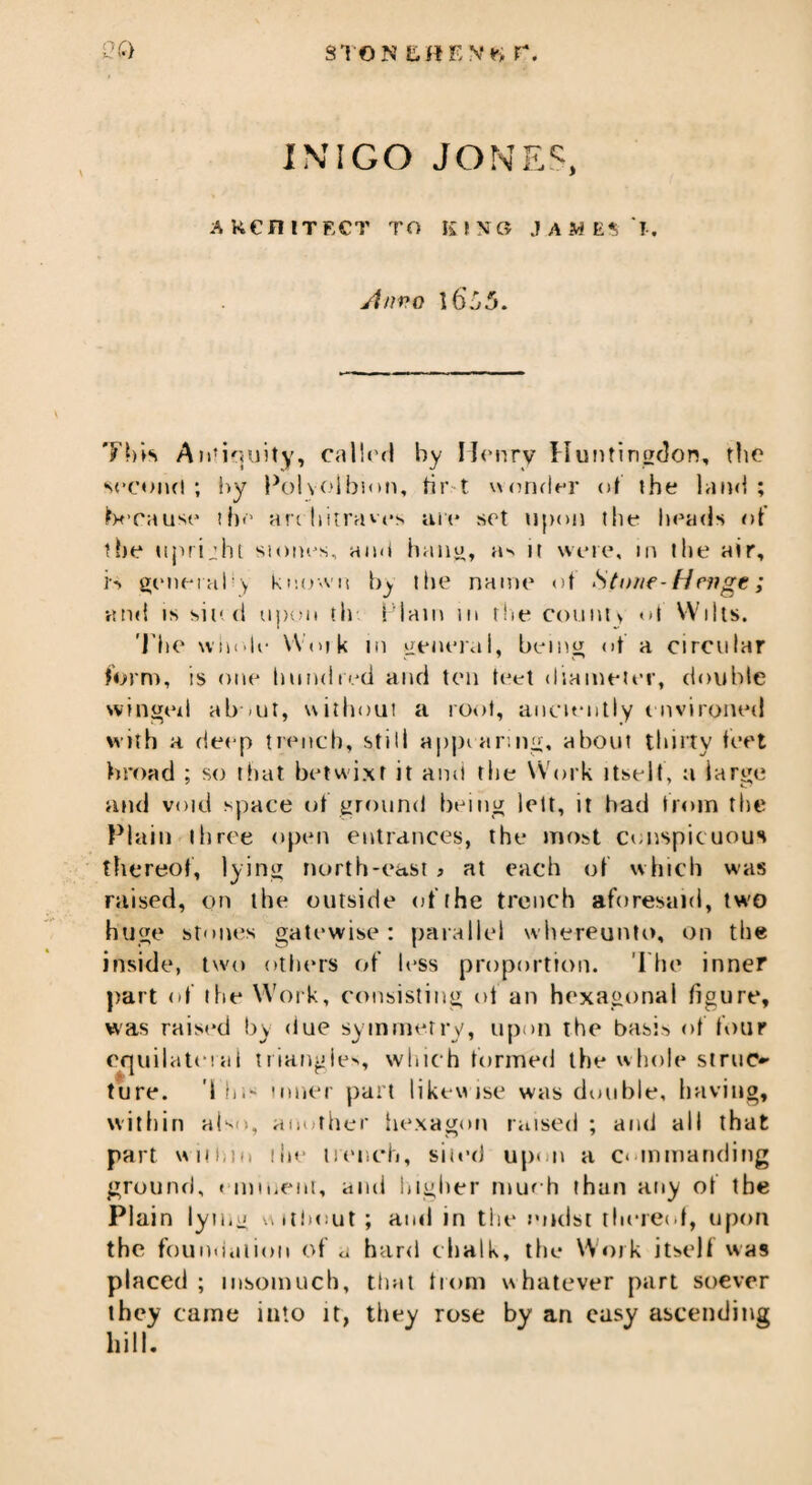 STON EfSENtt r. INIGO JONES, AKCniTECT TO KING JAMES I. Jtnvo \6j5. This Antiquity, calk'd by Henry Huntingdon, the second; by Polyoibion, hr t \\ under of the land; because the architraves are set upon tlie heads of the uprijht stones, and hang, a^ it were, in the air, is general^ known by the name of Stone-Hrnge; and is sited upon til Plain m the count > ot Wilts. The whole- Woik in general, being of a circular form, is one hundred and ten teet diameter, double winged about, without a root, anciently environed with a deep trench, still appearing, about thirty feet broad ; so that betwixt it anii the Work itselt, a iarge and void space of ground being lett, it bad from the Plain three open entrances, the most conspicuous thereof, lying north-east > at each of which was raised, on the outside of the trench aforesaid, two huge stones gate wise ; parallel whereunto, on the inside, two others of less proportion. The inner part of the Work, consisting of an hexagonal figure, was raised by due symmetry, upon the basis of four equilateral triangle*., which formed the whole siruo ture. The- inner part likewise was double, having, within also, another hexagon raised ; and all that part within the trench, sited upon a commanding ground, eminent, ami higher much than any of tbe Plain lying without; and in the midst thereof, upon the foundation of a hard chalk, the Work itself was placed; insomuch, that from whatever part soever they came into it, they rose by an easy ascending hill.
