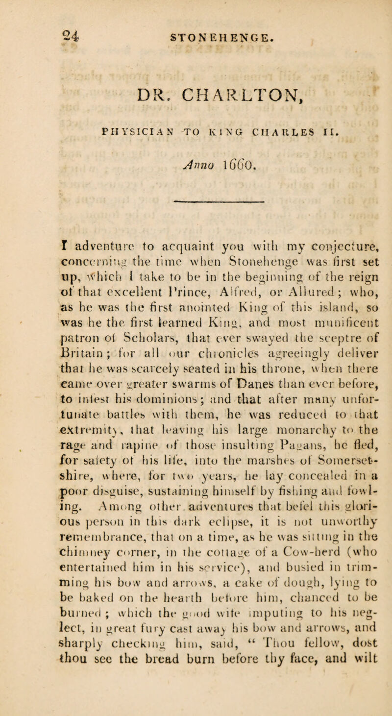 DR. CHARLTON, PHYSICIAN TO KING CHARLES II. Amio lG'6'0. I adventure to acquaint you with my conjecture, concerning the time when Stonehenge was first set up, which l take to be in the beginning of the reign of that excellent Prince, Alfred, or Allured; who, as he was the first anointed King of this island, so was he the first learned King, and most munificent patron oi Scholars, that ever swayed the sceptre of Britain; for all our chionicles agreeingly deliver that he was scarcely seated in his throne, when there came over greater swarms of Danes than ever before, to infest his dominions; and that alter many unfor¬ tunate battles with them, he was reduced to ihat eXtremits, that leaving his large monarchy to the rage and rapine of those insulting Pagans, he fled, for saiety ot his life, into the marshes of Somerset¬ shire, where, for two years, he lay concealed in a poor disguise, sustaining himself by fishing and fowl¬ ing. Among other adventures that betel this glori¬ ous person in this dark eclipse, it is not unworthy remembrance, that on a time, as he was silting in the chimney corner, in ihe collage of a Cow-herd (who entertained him in his service), and busied in trim¬ ming his bow and arrows, a cake of dough, lying to be baked on the hearth before him, chanced to be burned ; which the good wife imputing to his neg¬ lect, in great fury cast awa) his how and arrows, and sharply checking him, said, “ Thou fellow, dost thou see the bread burn before thy face, and wilt