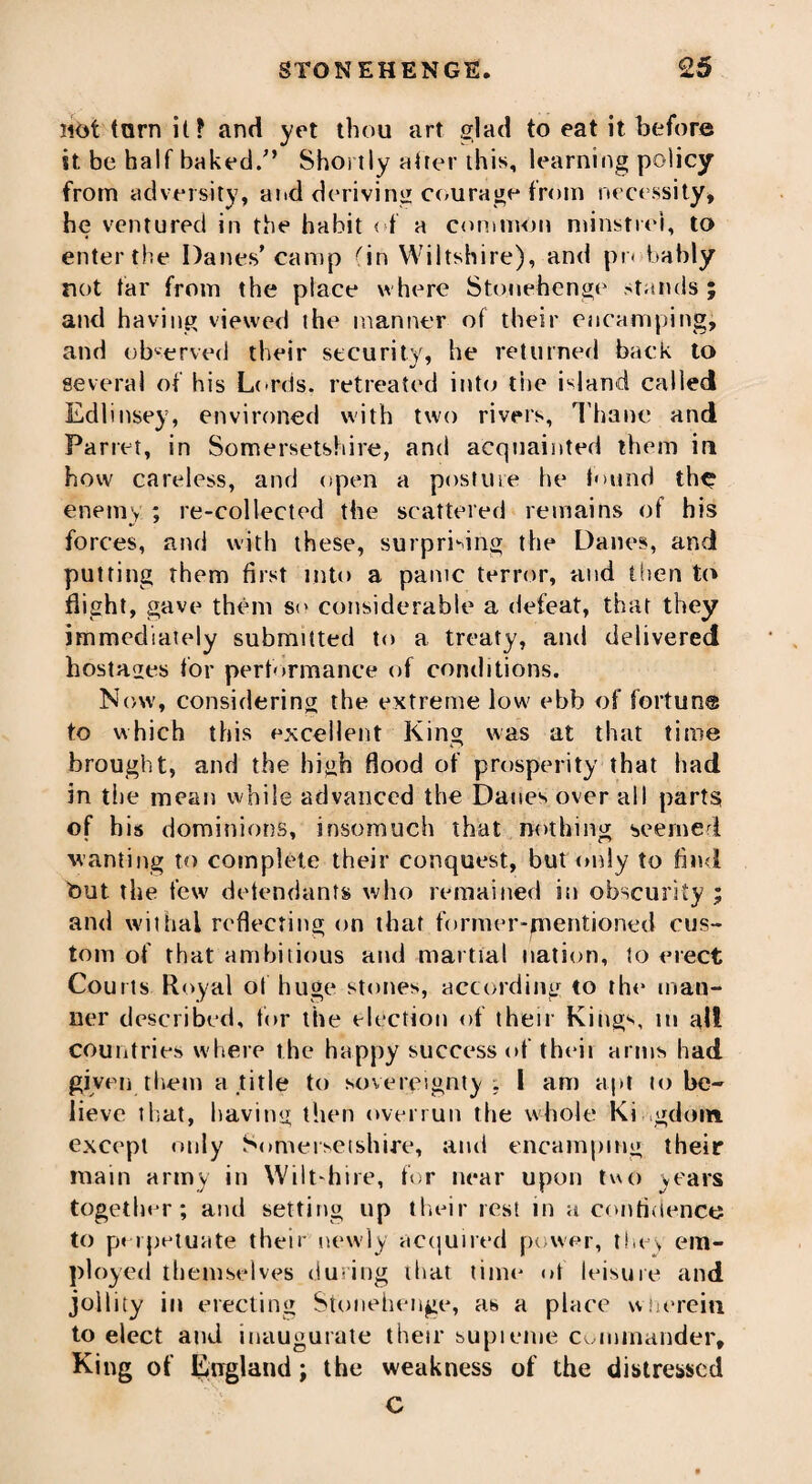 not tom it? and yet thou art .glad to eat it before it be half baked/’ Shortly after this, learning policy from adversity, and deriving courage from necessity, he ventured in the habit < f a common minstrel, to enter the Danes’ camp (in Wiltshire), and pr< bably not tar from the place where Stonehenge stands ; and having viewed the manner of their encamping, and observed their security, he returned back to several of his Lords, retreated into the island called Edlinsey, environed with two rivers, Thane and Parret, in Somersetshire, and acquainted them in how careless, and open a posture he found the enemy ; re-collected the scattered remains of his forces, and with these, surprising the Danes, and putting them first into a panic terror, and then to flight, gave them so considerable a defeat, that they immediately submitted to a treaty, and delivered hostages for performance of conditions. Now, considering the extreme low' ebb of fortune to which this excellent King was at that time brought, and the high flood of prosperity that had in the mean while advanced the Danes over all parts of his dominions, insomuch that nothing seemed wanting to complete their conquest, but only to find tout the few defendants who remained in obscurity ; and withal reflecting on that former-mentioned cus¬ tom of that ambitious and martial nation, to erect Courts Royal of huge stones, according to the man¬ ner described, for the election of their Kings, m alt countries where the happy success of their arms had given them a title to sovereignty ; I am apt lo be¬ lieve that, having then overrun the whole Ki gdom except only Somersetshire, and encamping their main army in Wilt-hire, for near upon two years together; and setting up their rest in a confidence to perpetuate their newly acquired power, tin s em¬ ployed themselves during that time ot leisure and jollity in erecting Stonehenge, as a place wherein to elect and inaugurate their supieme commander. King of England; the weakness of the distressed C