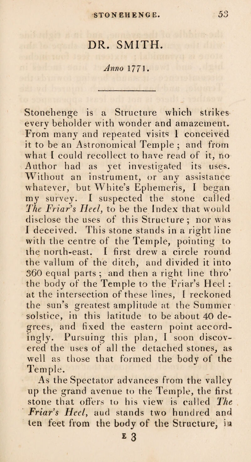 DR. SMITH, Anno 1771* Stonehenge is a Structure which strikes every beholder with wonder and amazement. V From many and repeated visits 1 conceived it to be an Astronomical Temple ; and from what [ could recollect to have read of it, no Author had as yet investigated its uses. Without an instrument, or any assistance whatever, but White’s Ephemeris, I began my survey. I suspected the stone called The Friar's Heel, to be the Index that would disclose the uses of this Structure ; nor was I deceived. This stone stands in a right line with the centre of the Temple, pointing to the north-east. I first drew a circle round the vallum of the ditch, and divided it into 360 equal parts ; and then a right line thro’ the body of the Temple to the Friar’s Heel : at the intersection of these lines, l reckoned the sun’s greatest amplitude at the Summer solstice, in this latitude to be about 40 de¬ grees, and fixed the eastern point accord¬ ingly. Pursuing this plan, I soon discov¬ ered the uses of all the detached stones, as well as those that formed the body of the Temple. As the Spectator advances from the valley up the grand avenue to the Temple, the first stone that offers to his view is called The Friar’s Heel, aud stands two hundred and ten feet from the body of the Structure, in £ 3