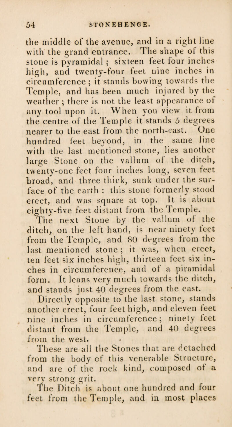 the middle of the avenue, and in a right line with the grand entrance. The shape ot this stone is pyramidal ; sixteen feet four inches high, and twenty-four feet nine inches in circumference ; it stands bowing towards the Temple, and has been much injured by the weather ; there is not the least appearance of any tool upon it. When you view it from the centre of the Temple it stands 5 degrees nearer to the east from the north-east. One hundred feet beyond, in the same line with the last mentioned stone, lies another large Stone on the vallum of the ditch, twenty-one feet four inches long, seven feet broad, and three thick, sunk under the sur¬ face of the earth : this stone formerly stood erect, and was square at top. It is about eighty-five feet distant from the Temple. The next Stone by the vallum of the ditch, on the left hand, is near ninety feet from the Temple, and 80 degrees from the last mentioned stone ; it was, when erect, ten feet six inches high, thirteen feet six in¬ ches in circumference, and ot a pi ram id al form. It leans very much towards the ditch, and stands just 40 degrees from the east. Directly opposite to the last stone, stands another erect, four feet high, and eleven feet nine inches in circumference; ninety feet distant from the Temple, and 40 degrees from the west. * These are all the Stones that are detached from the body of this venerable Structure, and are of the rock kind, composed ot a very strong grit. The Ditch is about one hundred and lour feet from the Temple, and in most places