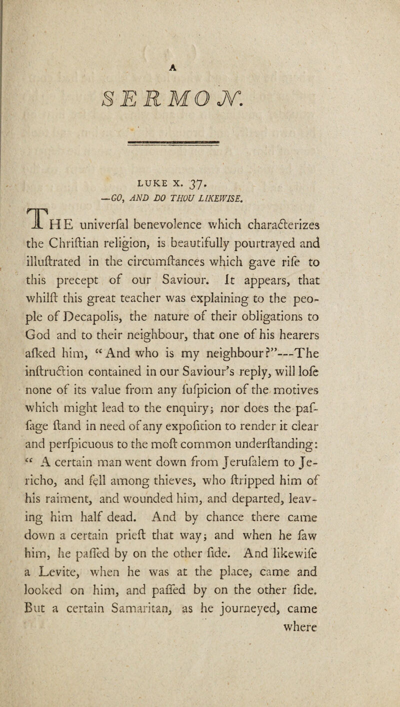 SERMOJV: LUKE X. 37. —GO, AND DO THOU LIKEWISE. The univerfal benevolence which charaderizes the Chridian religion, is beautifully pourtrayed and illudrated in the circumdances which gave rife to this precept of our Saviour. It appears, that whilft this great teacher was explaining to the peo¬ ple of Decapolis, the nature of their obligations to God and to their neighbour, that one of his hearers afked him, u And who is my neighbour The indru&ion contained in our Saviour’s reply, will lofe none of its value from any fufpicion of the motives which might lead to the enquiry; nor does the paf- fage Hand in need of any expofition to render it dear and perfpicuous to the mod: common underdanding: “ A certain man went dovm from Jerufalem to Je¬ richo, and fell among thieves, who dripped him of his raiment, and wounded him, and departed, leav¬ ing him half dead. i\.nd by chance there came down a certain pried that way; and when he faw him, he paffed by on the other fide. And likewife a Levite, when he w^as at the place, came and looked on him, and paffed by on the other dde. But a certain Samaritan, as he journeyed, came where