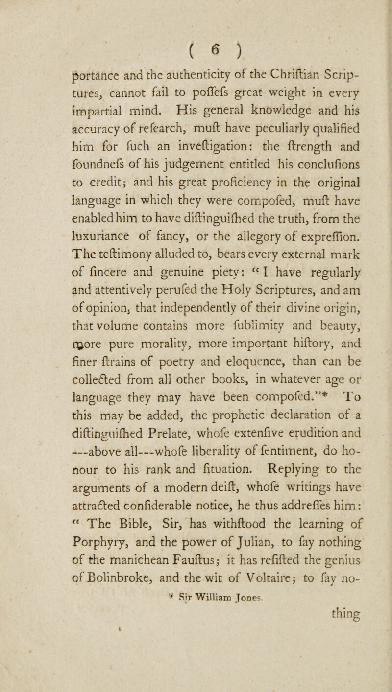 portance and the authenticity of the Chriftian Scrip¬ tures, cannot fail to poffefs great weight in every impartial mind. His general knowledge and his accuracy of refearch, muft have peculiarly qualified him for fuch an invefligation: the flrength and foundnefs of his judgement entitled his conclufions to credit; and his great proficiency in the original language in which they were compofed, muff have enabled him to have diflinguifhed the truth, from the luxuriance of fancy, or the allegory of expreffion. The teflimony alluded to, bears every external mark of fincere and genuine piety: <c I have regularly and attentively perufed the Holy Scriptures, and am of opinion, that independently of their divine origin, that volume contains more fublimity and beauty, ruore pure morality, more important hiffory, and finer drains of poetry and eloquence, than can be colle&ed from all other books, in whatever age or language they may have been compofed.”* To this may be added, the prophetic declaration of a diflinguifhed Prelate, whofe extenfive erudition and --above all—whofe liberality of fentiment, do ho¬ nour to his rank and fituation. Replying to the arguments of a modern deifl, whofe writings have attradled confiderable notice, he thus addreffes him: fC The Bible, Sir, has withflood the learning of Porphyry, and the power of Julian, to fay nothing of the manichean Fauflus; it has refilled the genius of Bolinbroke, and the wit of Voltaire; to fay no- * Sir William Jones. thing t