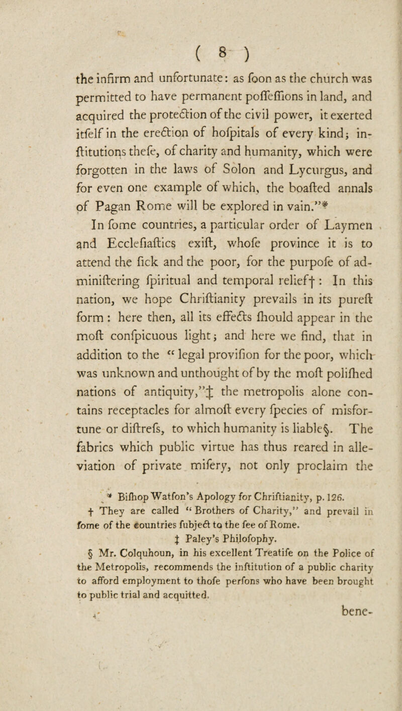 the infirm and unfortunate: as foon as the church was permitted to have permanent pofifefilons in land, and acquired the protection of the civil power, it exerted itfelf in the ereChon of hofpitals of every kind; in- flitutions thefe, of charity and humanity, which were forgotten in the laws of Solon and Lycurgus, and for even one example of which, the boafted annals of Pagan Rome will be explored in vain.”* In fome countries, a particular order of Laymen and Ecclefiaftics exift, whofe province it is to attend the fick and the poor, for the purpofe of ad- miniftering fpiritual and temporal relief-)*: In this nation, we hope Chriftianity prevails in its pureft form: here then, all its effefo fhould appear in the moil confpicuous light; and here we find, that in addition to the “ legal provifion for the poor, which was unknown and unthought of by the moft polifhed nations of antiquity,the metropolis alone con¬ tains receptacles for almoll every fpecies of misfor¬ tune or diftrefs, to which humanity is liable^. The fabrics which public virtue has thus reared in alle¬ viation of private mifery, not only proclaim the *• * Bifhop Watfon’s Apology for Chriftianity, p. 126. f They are called “ Brothers of Charity,” and prevail in fome of the countries fubje£t to the fee of Rome. \ Paley’s Philofophy. § Mr. Colquhoun, in his excellent Treatife on the Police of the Metropolis, recommends the inftitution of a public charity to afford employment to thofe perfons who have been brought to public trial and acquitted. ^ bene-