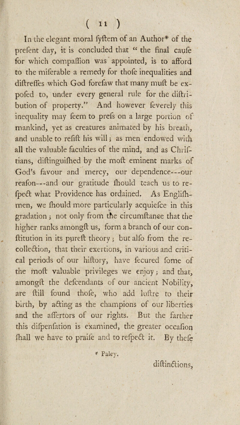 In the elegant moral fyftem of an Author* of the prefent day, it is concluded that u the final caofe for which companion was appointed, is to afford to the miferable a remedy for thofe inequalities and diftreffes which God forefaw that many muff be ex- pofed to, under every general rule for the diftri- bution of property/' And however feverely this inequality may feem to prefs on a large portion of mankind, yet as creatures animated by his breath, and unable to refift his will; as men endowed with all the valuable faculties of the mind, and as Chrif- tians, diftinguifhed by the moft eminent marks of God’s favour and mercy, our dependence-—our reafon—-and our gratitude jfhould teach us to re- fpedt what Providence has ordained. As Englifh- men, we fhould more particularly acquiefce in this gradation ; not only from the circumftance that the higher ranks amongff us, form a branch of our con- flitution in its pureft theory$ but alfo from the re- collection, that their exertions, in various and criti¬ cal periods of our hiflory, have fecured fome of the moft valuable privileges we enjoy; and that, amongft the defcendants of our ancient Nobility, are (till found thofe, who add luflre to their birth, by acting as the champions of our liberties and the alienors of our rights. But the farther this difpenfation is examined, the greater occafion (hall we have to praiie and to refpedt it. By thefe * Paley. diftindtions,