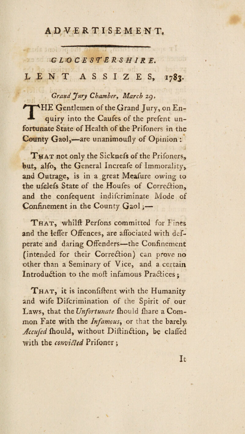 ADVERTISEMENT. i • G L O C E S r E R S H IR E. LENT ASSIZES, 1783. Grand Jury Chamber, March 29 > THE Gentlemen of the Grand Jury, on En¬ quiry into the Caufes of the prefent un¬ fortunate State of Health of the Prifoners in the County Gaol,—are unanimoufly of Opinion : That not only the Sicknefs of the Prifoners, hut, alfo, the General Increafe of Immorality, and Outrage, is in a great Meafure owing to the ufelefs State of the Houfes of Correction, and the confequent indiscriminate Mode of Confinement in the County Gaol;— That, whilft Perfons committed for Fines and the leffer Offences, are affociated with def- perate and daring Offenders—the Confinement (intended for their Correction) can prove no other than a Seminary of Vice, and a certain Introduction to the moil infamous Practices; That, it is inconfiftent with the Humanity and wife Discrimination of the Spirit of our Laws, that the Unfortunate fhould fliare a Com¬ mon Fate with the Infamous, or that the barely Accufed fhould, without Diftin&ion, be claffed with the conviffed Prifoner; h