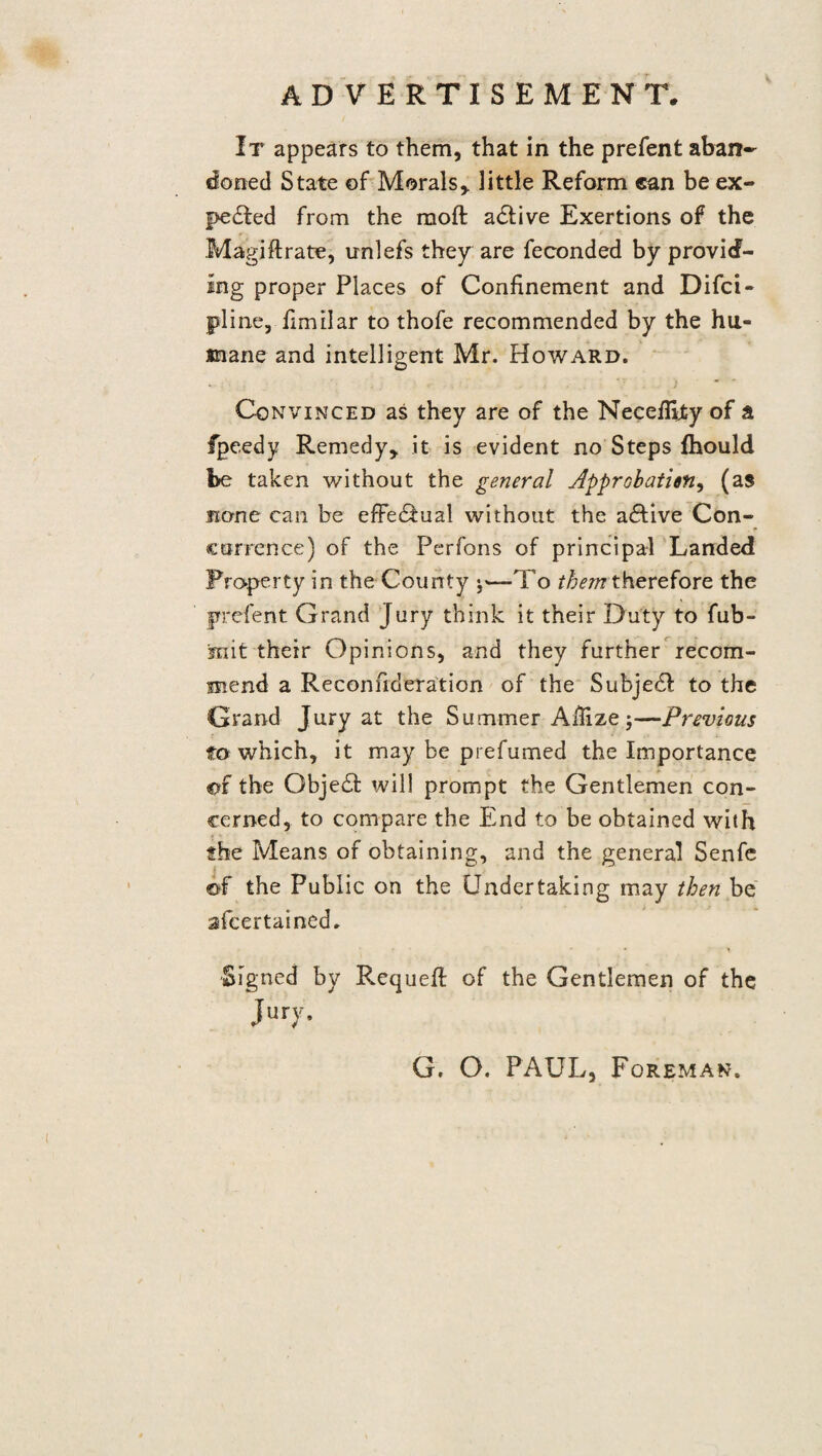 It appears to them, that in the prefent aban¬ doned State of Moralsy little Reform can be ex¬ pected from the moft a£tive Exertions of the Magi ft rate, unlefs they are feconded by provid¬ ing proper Places of Confinement and Difci- pline, fimilar to thofe recommended by the hu¬ mane and intelligent Mr. Howard. Convinced as they are of the Neceffily of a fpeedy Remedy* it is evident no Steps fhould be taken without the general Approbation, (as none can be effectual without the active Con¬ currence) of the Perfons of principal Landed Property in the County y—To them therefore the prefent Grand Jury think it their Duty to fub- mit their Opinions, and they further recom¬ mend a Reconfideration of the Subjedl to the Grand Jury at the Summer Aftize;—Previous to which, it may be prefumed the Importance of the ObjeH will prompt the Gentlemen con¬ cerned, to compare the End to be obtained with the Means of obtaining, and the general Senfe of the Public on the Undertaking may then be afcertained. Signed by R.equeft of the Gentlemen of the Jury- G. O. PAUL, Foreman.
