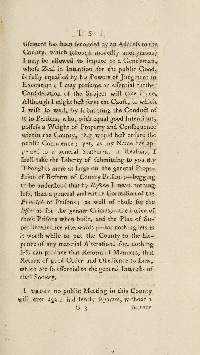 , t:5 ], ilfement has been feeonded by an Addrefs to the County, which (though modeftly anonymous) I may be allowed to impute to a Gentleman, whofe Zeal in Intention for the public Good, is fully equalled by his Powers of Judgment in Execution ; I may prefume an efifential further Confideration of the Subject will take Place, Although I might bell ferve the Caufe, to which I wifh fo well, by fubmitting the Conduct of it to Perfons, who, with equal good Intentions, poflefs a Weight of Property and Confequence within the County, that would belt enfure the public Confidence ; yet, as my Name has ap¬ peared to a general Statement of Reafons, I ihall take the Liberty of fubmitting to you my Thoughts more at large on the general Propo¬ rtion of Reform of County Prifons;—begging to be underftood that by Reform I mean nothing lefs, than a general and entire Corre&ion of the Principle of Prifons ; as well of thofe for the lefjer as for the greater Crimes,—the Police of thofe Prifons when built, and the Plan of Su¬ per-intendance afterwards ;—for nothing lefs is it worth while to put the County to the Ex¬ pence of any material Alteration, for, nothing lefs can produce that Reform of Manners, that Return of good Order and Obedience to Law, which are fo effential to the general Interefis of civil Society, ■* . £ ' * ■ ■ -r . •' ■ * I trust no public Meeting in this County ^yill ever again indolently feparate, without a R 3 further