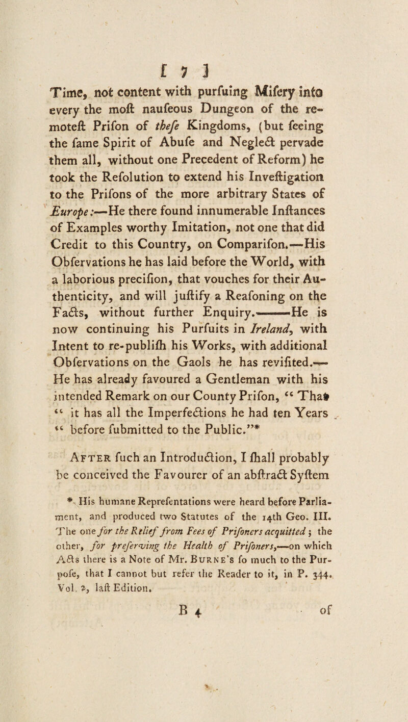 £ 1 ] Time, not content with purfuing Mifery into every the moft naufeous Dungeon of the re® moteft Prifon of thefe Kingdoms, (but feeing the fame Spirit of Abufe and Neglect pervade them all, without one Precedent of Reform) he took the Refolution to extend his Inveftigation to the Prifons of the more arbitrary States of Europe;—He there found innumerable Inftances of Examples worthy Imitation, not one that did Credit to this Country, on Comparifon.—His Obfervations he has laid before the World, with a laborious precifion, that vouches for their Au¬ thenticity, and will juftify a Reafoning on the FaCts, without further Enquiry.—-He is now continuing his Purfuits in Ireland, with Intent to re-publifh his Works, with additional Obfervations on the Gaols he has revifited.-®- He has already favoured a Gentleman with his intended Remark on our County Prifon, <c Thafr it has all the Imperfections he had ten Years ^ before fubmitted to the Public.”* After fuch an Introduction, I fhall probably be conceived the Favourer of an abftraCt Syftem * His humane Reprefentations were heard before Parlia¬ ment, and produced two Statutes of the 14th Geo. III. The one for the Relief from Fees of Prifoners acquitted $ the other, for preferring the Health of Prifoners,—on which A&s there is a Note of Mr. Burne’s fo much to the Pur- pofe, that I cannot but refer the Reader to it, in P. 344. Vollaft Edition.