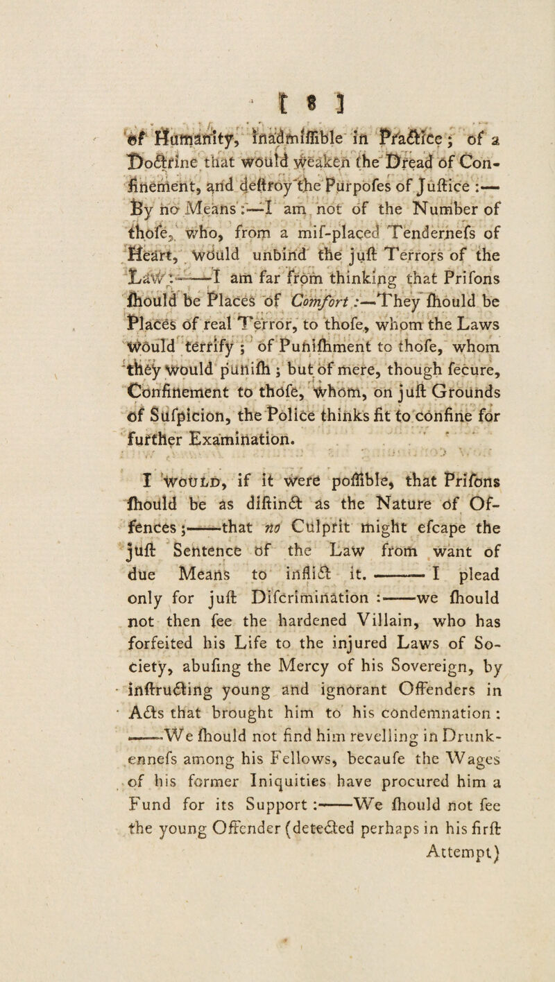 * t • J v » r r * % r .... . > **■ ©f Humanity, madrmffible in Pfa&lce; of 2 Doddrine that would weaken (he Dread of Con¬ finement, and deftroy'the Purpofes of Juftice :— By no Means :—l am not of the Number of thofe7 Who, from a mif-plaqed Tendernefs of Heart, “wduld unbind the juft Terrors of the LaW't—I am far from thinking that Prifons fhould be Places of Comfort:—-They fhould be Places of real Terror, to thofe, whom the Laws Would terrify ; of Puftiftiment to thofe, whom they Would putlifh; but of mere, though fecure. Confinement to thofe, whom, on juft Grounds of Sufpicion, the Police thinks fit to confine for further Examination. : W /■ a - - I Would, if it Were pofiible, that Prifons fhould be as diftindd as the Nature of Of¬ fences;-that no Culprit might efcape the juft Sentence of the Law from want of due Means to infiidd it.-I plead only for juft Difcrimination :-we fhould not then fee the hardened Villain, who has forfeited his Life to the injured Laws of So¬ ciety, abufing the Mercy of his Sovereign, by inftru<5ting young and ignorant Offenders in Adds that brought him to his condemnation : —We fhould not find him revelling in Drunk- ennefs among his Fellows, becaufe the Wages of his former Iniquities have procured him a Fund for its Support :-We fhould not fee the young Offender (detected perhaps in his firft Attempt)