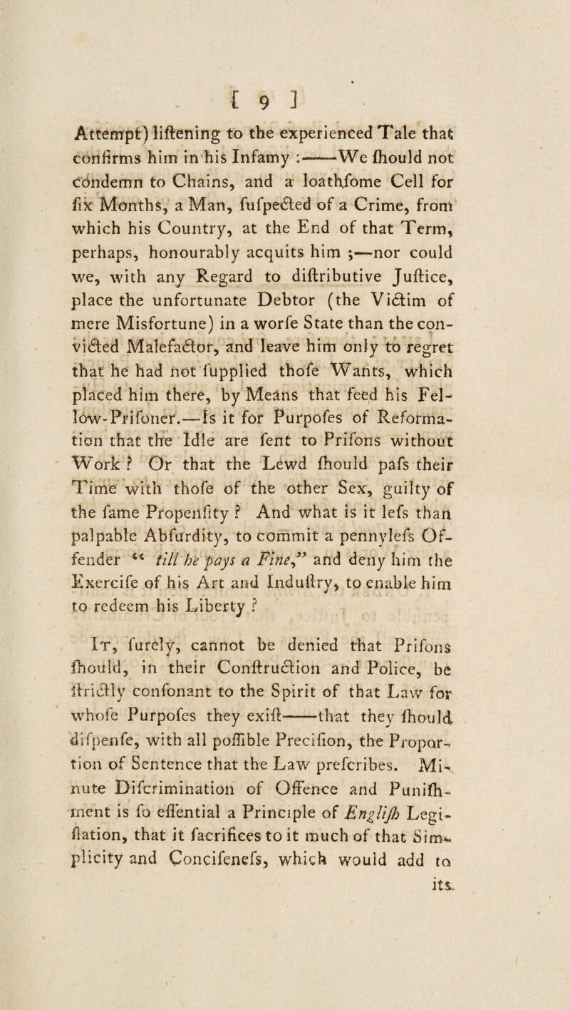 Attempt) liftening to the experienced Tale that confirms him in his Infamy :-We fhould not condemn to Chains, and a loathjome Cell for r , fix Months, a Man, fufpedted of a Crime, front which his Country, at the End of that Term, perhaps, honourably acquits him ;—nor could we, with any Regard to diftributive Juftice, place the unfortunate Debtor (the Vidtim of mere Misfortune) in a worfe State than the con¬ victed Malefactor, and leave him only to regret that he had not fupplied thofe Wants, which placed him there, by Means that feed his Fel- low-Prifotier.—Is it for Purpofes of Reforma¬ tion that the Idle are fent to Prifons without Work ? Or that the Lewd fhould pafs their Time with thofe of the other Sex, guilty of the fame Propenfity ? And what is it lefs than palpable Abfurdity, to commit a pennylefs Of¬ fender 4< till he pays a Fine” and deny him the Exercife of his Art and Induftry, to enable him to redeem his Liberty ? It, furely, cannot be denied that Prifons fhould, in their Conftrucfion and Police, be ihicily confonant to the Spirit of that Law for whofe Purpofes they exifl-that they fhould difpenfe, with all pofftble Preeifion, the Propor¬ tion of Sentence that the Lav/ prefcribes. Mi-, nute Difcrimination of Offence and Punifh- rnent is fo eflential a Principle of Englijh Legi- flation, that it facrifices to it much of that Sim-^ plicity and Concifenefs, which would add to its-
