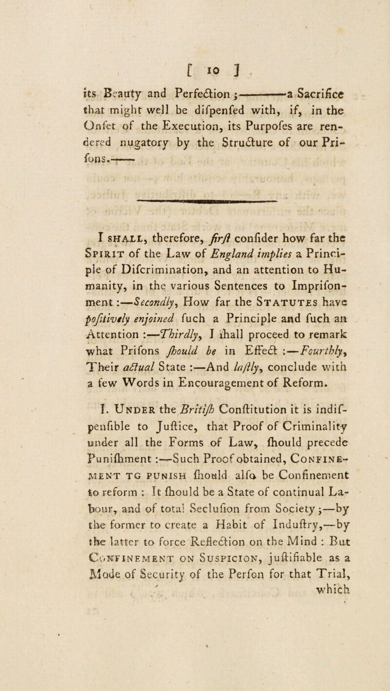 I its Beauty and Perfe&ion ;-—a Sacrifice that might well be difpenfed with, if, in the Gnfet of the Execution, its Purpofes are ren¬ dered nugatory by the Strudture of our Pri- fans.— I shall, therefore, firji confider how far the Spirit of the Law of England implies a Princi¬ ple of Difcrimination, and an attention to Hu¬ manity, in the various Sentences to Imprifon- mentSecondly, How far the Statutes have fofitively enjoined fuch a Principle and fuch an Attention :—Thirdly, I ihall proceed to remark what Prifons Jhould he in EfFedt :—Fourthly y Their aftual State :—And laftlyy conclude with a few Words in Encouragement of Reform. I. Under the Britijh Conflitution it is indif- penfible to Juftice, that Proof of Criminality under all the Forms of Law, fhould precede Punifhment Such Proof obtained, Confine¬ ment tg punish fhould alfa be Confinement ^o reform ; It fhould be a State of continual La- hour, and of total Seclufion from Society ;—by the former to create a Habit of Induflry,—by the latter to force Reflection on the Mind : But Confinement on Suspicion, juftiflable as a Mode of Security of the Perfon for that Trial, which