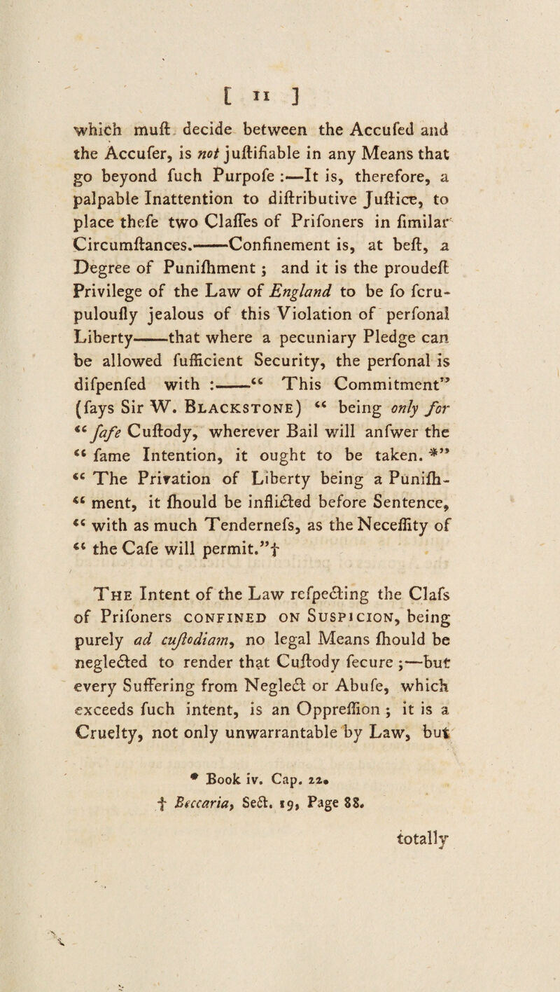which mu ft decide between the Accufed and the Accufer, is not juftifiable in any Means that go beyond fuch Purpofe :—It is, therefore, a palpable Inattention to diftributive Juftice, to place thefe two Claffes of Prifoners in fimilar Circumftances.-Confinement is, at beft, a Degree of Punifhment; and it is the proudeft Privilege of the Law of England to be fo fcru- puloufly jealous of this Violation of perfonal Liberty-that where a pecuniary Pledge can be allowed fuflicient Security, the perfonal is difpenfed with :-cc This Commitment” (fays Sir W. Blackstone) c< being only for “ fafe Cuftody, wherever Bail will anfwer the <c fame Intention, it ought to be taken. lc The Privation of Liberty being a Punifh- ment, it fhould be inflhfted before Sentence, with as much Tendernefs, as theNeceflity of <c the Cafe will permit. The Intent of the Law refpedting the Clafs of Prifoners confined on Suspicion, being purely ad cujlodiam, no legal Means fhould be negle&ed to render that Cuftody fecure ;—but every Suffering from Neglecft or Abufe, which exceeds fuch intent, is an Oppreftion ; it is a Cruelty, not only unwarrantable by Law, but * Book iv. Cap. f Btccaria, Seft. 19, Page 88# totally ■J