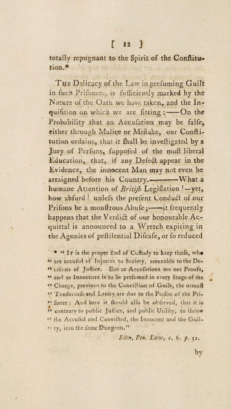 / [ 12 ] totally repugnant to the Spirit of the Confiitu- tion.* The Delicacy of the Law in prefuming Guilt in fuch Prifoners, is fufEciently marked by the Nature of the Oath we have taken, and the In- - cjuifltion on which we are fitting : ——'On the Probability that an Accufation may be falfe, either through Malice or Miftake, our Confti- tution ordains, that it fhall be inveftigated by a Jury of Perfons, fuppofed of the mofl liberal Education, that, if any Defedt appear in the Evidence, the innocent Man may not even be arraigned before his Country.--What a humane Attention of Britijh Legiflation !—yet, how abfurd 1 unlefs the prefent Conduct of our Prifons be a monftrous Abufe ;-it frequently happens that the Verdidf of our honourable Ac¬ quittal is announced to a Wretch expiring in the Agonies of peflilential Difeafe, or fo reduced * * “ It is the proper End of Cuftody to keep thofe, wh# are accufed of Injuries to Society, amenable to the De- '* cifions of Juftice. But as Accufations are not Proofs, ** and as Innocence is to be prefumed in every Stage of the ^ <c Charge, previous to the Convi6*ion of Guilt, the utmoft 5C Tendernefs and Lenity are clue to the Peifon of the Pri- “ foner : And here it fliould alfo be obferveo, that it is te contrary to public Juftice, and public Utility, to throw te the Accufed and Convifted, the Innocent and the Guil- ty, into the fame Dungeon.” Eden, Fen. Laiv, c. 6. p. 51. bv J /