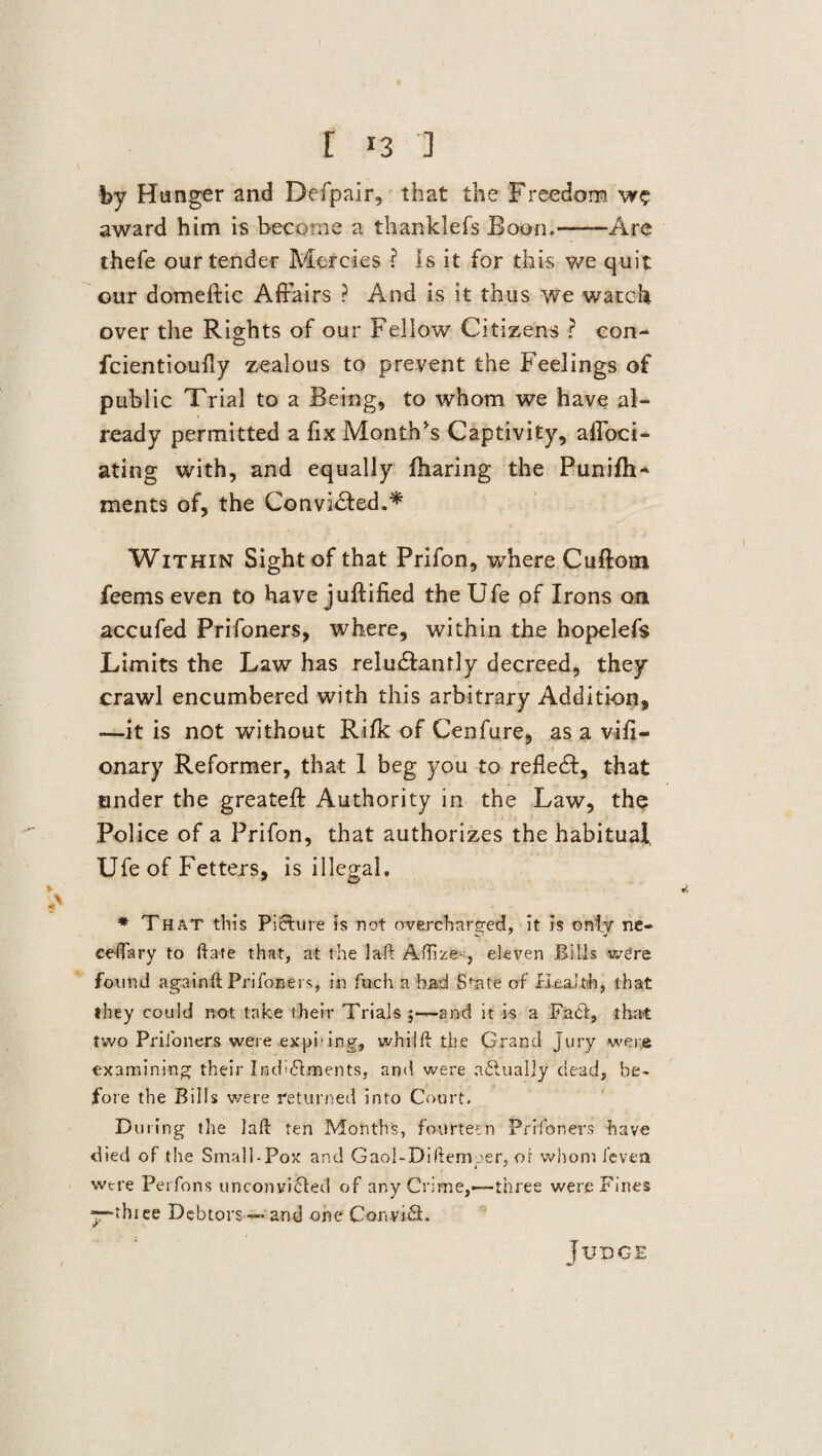 by Hunger and Defpair, that the Freedom award him is become a thanklefs Boon.-Are thefe our tender Mercies ? is it for this we quit our domeftic Affairs ? And is it thus we watch over the Rights of our Fellow Citizens ? con- fcientioully zealous to prevent the Feelings of public Trial to a Being, to whom we have al¬ ready permitted a fix Month's Captivity, affoci- ating with, and equally (haring the Punifh- ments of, the Convicted.* Within Sight of that Prifon, where Cuftotn feems even to have juftified the Ufe of Irons on accufed Prifoners, where, within the hopelefs Limits the Law has relu&antly decreed, they crawl encumbered with this arbitrary Addition, —it is not without Rifk of Cenfure, as a vi(i- onary Reformer, that 1 beg you to refledl, that under the greatefi: Authority in the Law, the Police of a Prifon, that authorizes the habitual, Ufe of Fetters, is illegal, * That this Picture is not overcharged, it is only ne- ceflary to ft ate that, at the laft Aftrze-, eleven Bills w£re found againft Prifoners, in fuch a bad State of Health, that they could not take their Trials 5—and it is a Fact, that two Prifoners were expi>ing, whiift the Grand jury were examining their Ind^Hments, and were aflualjy dead, be¬ fore the Bills were returned into Court. During the lad: ten Months, fourteen Prifoners have died of the Small-Pox and Gaol-Diftemoer, oi whom i'evea i J were Perfons unconvifted of any Crime,—three were Fines ythree Debtors — and one Convift. Judge