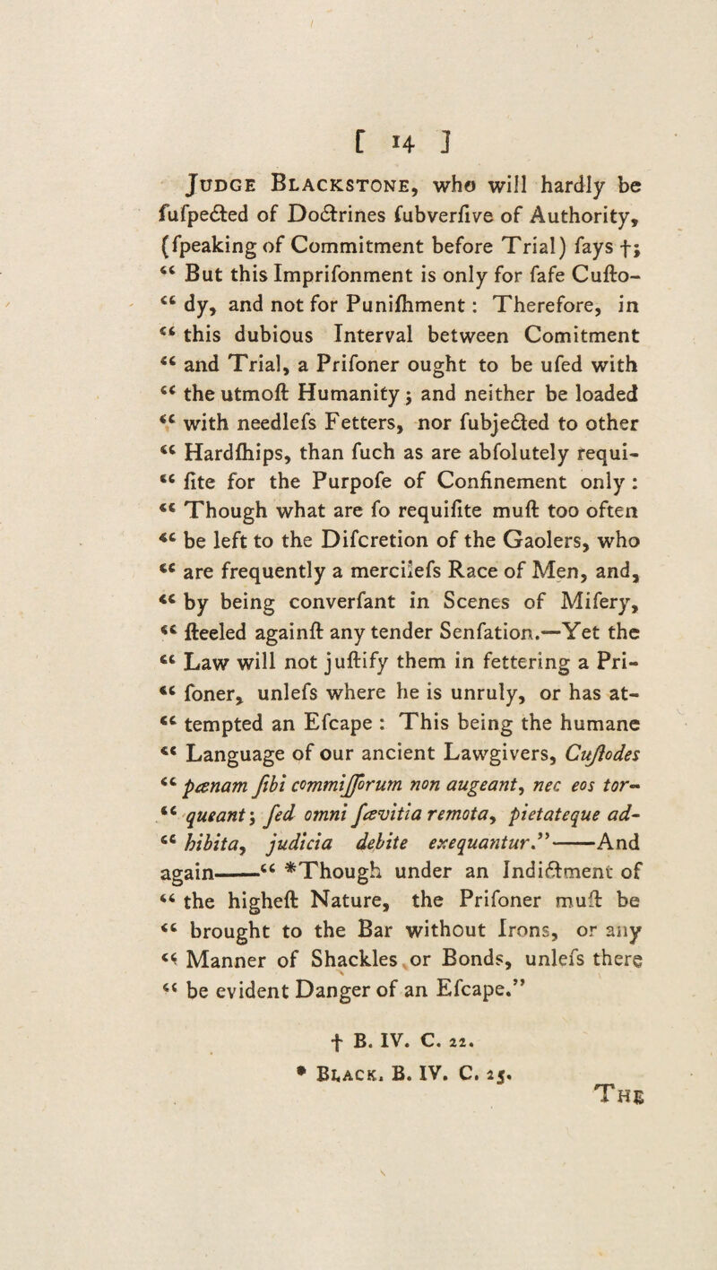 Judge Blackstone, who will hardly be fufpe£ted of Do&rines fubverfive of Authority, (fpeakingof Commitment before Trial) fays f; 44 But this Imprifonment is only for fafe Cufto- 44 dy, and not for Punifliment: Therefore, in 44 this dubious Interval between Comitment 44 and Trial, a Prifoner ought to be ufed with 44 theutmoft Humanity ; and neither be loaded 44 with needlefs Fetters, nor fubje£ted to other 44 Hardfhips, than fuch as are abfolutely requi- 44 fite for the Purpofe of Confinement only : 44 Though what are fo requifite muft too often 44 be left to the Difcretion of the Gaolers, who 44 are frequently a merciiefs Race of Men, and, <c by being converfant in Scenes of Mifery, 44 Reeled againft any tender Senfation.—Yet the 44 Law will not juftify them in fettering a Pri- 44 foner, unlefs where he is unruly, or has at- 44 tempted an Efcape : This being the humane 44 Language of our ancient Lawgivers, Cujlodes 44 panam fihi commijforum non augeant, nec eos tor~ 44 queant\ fed omni favitia remotay pietateque ad- 44 hibitay judicia debite exequantur ”-And again-44 ^Though under an Indi&ment of 44 the higheft Nature, the Prifoner muff be 44 brought to the Bar without Irons, or any ^ Manner of Shackles , or Bonds, unlefs there 44 be evident Danger of an Efcape.” The t B. IV. C. 22. • Beack. B. IV. C. 25.