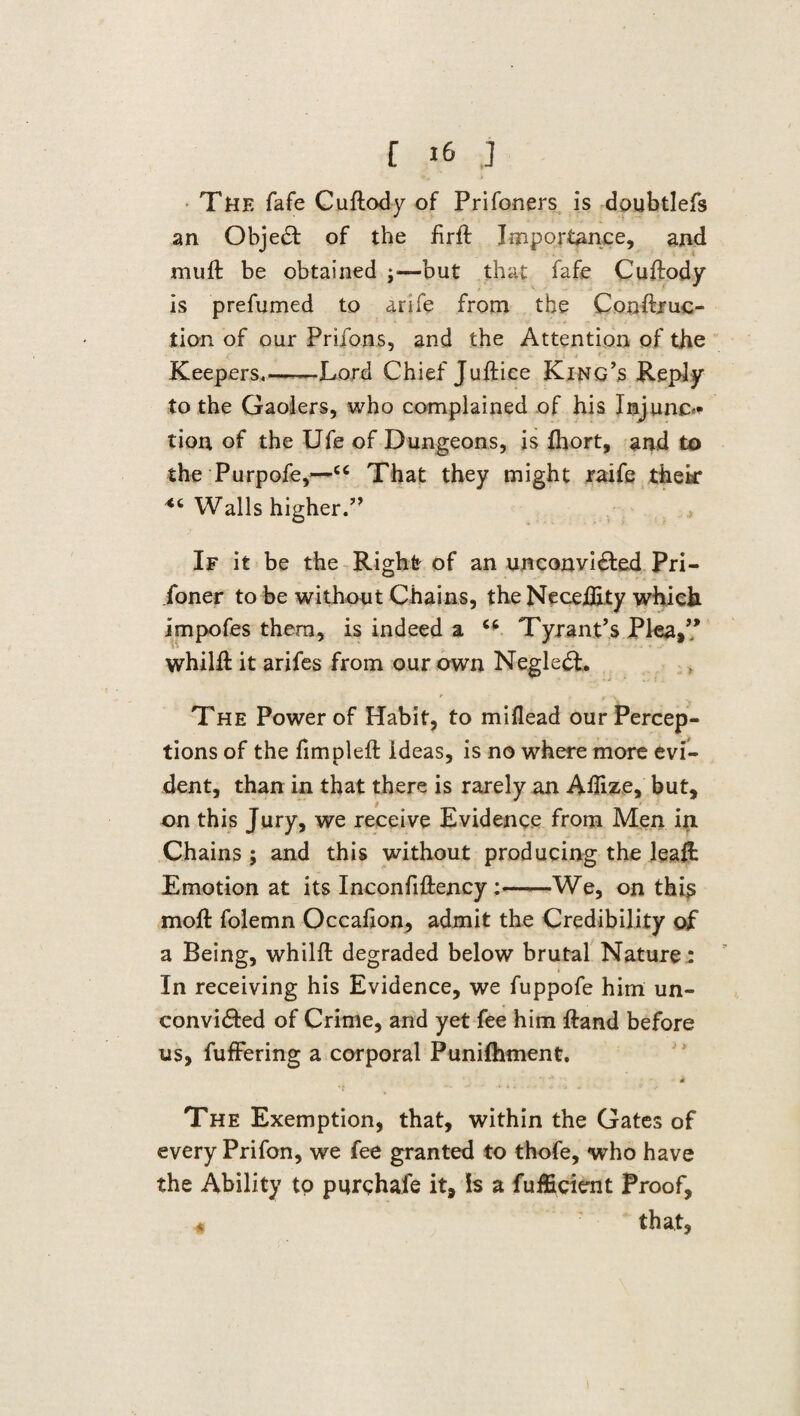 The fafe Cuftody of Prifoners is doubtlefs an Object of the firft Importance, and mu ft be obtained ;—but that fafe Cuftody is prefumed to arife from the Conftruc- tion of our Prifons, and the Attention of the Keepers,——Lord Chief Juftice King’s Reply to the Gaolers, who complained of his Injuno tion of the Ufe of Dungeons, is fhort, and to the Purpofe,—ce That they might raife thek Walls higher.” If it be the Right of an unconvi£ted Pri¬ soner to be without Chains, the Neceftity which impofes them, is indeed a “ Tyrant’s Plea,’’ whilft it arifes from our own Neglect. The Power of Habit, to miflead our Percep¬ tions of the fimpleft Ideas, is no where more evi¬ dent, than in that there is rarely an Aftize, but, on this Jury, we receive Evidence from Men in Chains ; and this without producing the leaft Emotion at its Inconfiftency We, on this moft folemn Occafion, admit the Credibility of a Being, whilft degraded below brutal Nature : In receiving his Evidence, we fuppofe him un- convi&ed of Crime, and yet fee him ftand before us, fuffering a corporal Punifhment. 4 The Exemption, that, within the Gates of every Prifon, we fee granted to thofe, who have the Ability to pnrehafe it. Is a fuificicnt Proof, * that,