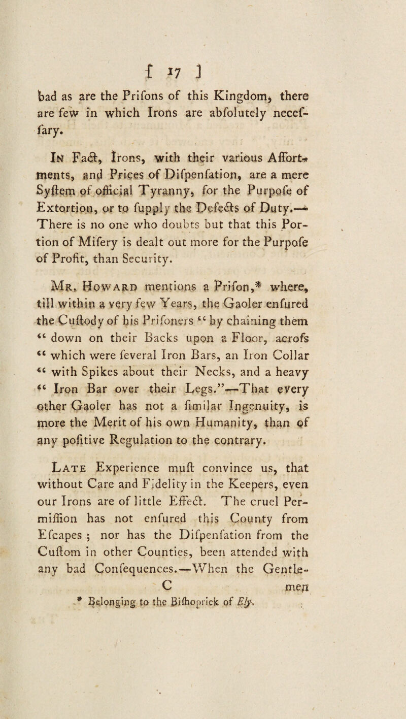 bad as are the Prifons of this Kingdom, there are few in which Irons are abfolutely necef- fary. In Fa&, Irons, with their various Aflort* ments, and Prices of Difpenfation, are a mere Syffem of official Tyranny, for the Purpofe of Extortion, or to fupply the pefe£ls of Duty.—<• There is no one who doubts but that this Por¬ tion of Mifery is dealt out more for the Purpofe of Profit, than Security. Mr. Howard mentions a Prifon,* where, till within a very few Years, the Gaoler enfured the Cuftody of his Prifoners 64 by chaining them <c down on their Backs upon a Floor, acrofs <c which were feveral Iron Bars, an Iron Collar <c with Spikes about their Necks, and a heavy Iron Bar over their Legs.”—That every other Gaoler has not a fimilar Ingenuity, is more the Merit of his own Humanity, than of any pofitive Regulation to the contrary. Late Experience mud convince us, that without Care and Fidelity in the Keepers, even our Irons are of little EfFedL The cruel Per- miffion has not enfured this County from Efcapesnor has the Difpenfation from the Cuftom in other Counties, been attended with any bad Confequences.—When the Gentle- C men; * Belonging to the Bifhoprick of Ely-,