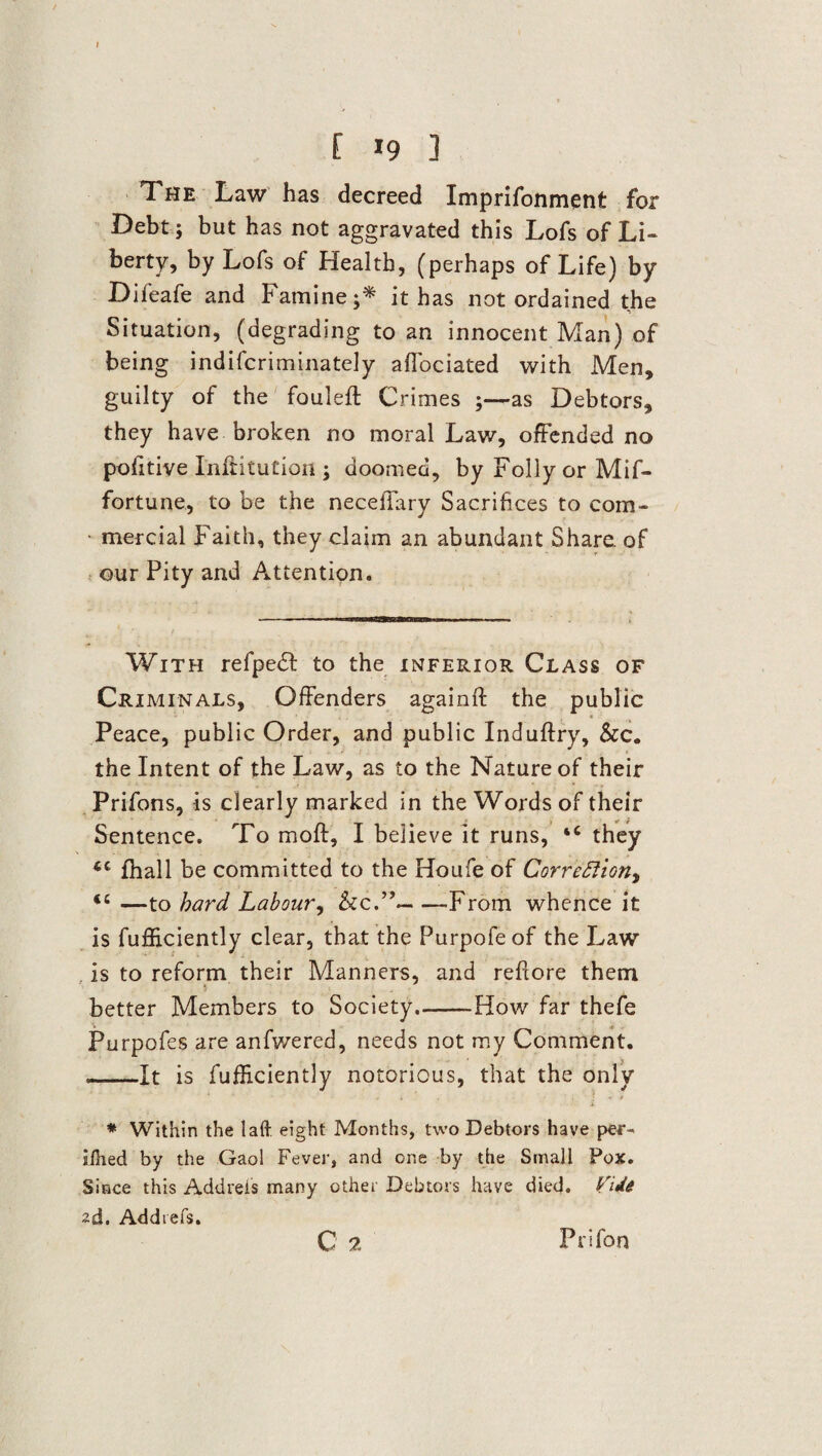 The Law has decreed Imprifonmetit for Debt; but has not aggravated this Lofs of Li¬ berty, by Lofs of Health, (perhaps of Life) by Difeafe and Famine;* it has not ordained the Situation, (degrading to an innocent Man) of being indiscriminately affociated with Men, guilty of the fouled: Crimes ;—as Debtors, they have broken no moral Law, offended no pofitive Inftitution ; doomed, by Folly or Mif- fortune, to be the neceffary Sacrifices to com- • mercial Faith, they claim an abundant Share of our Pity and Attention. With refpedt to the inferior Class of Criminals, Offenders againft the public < Peace, public Order, and public Induftry, &c. the Intent of the Law, as to the Nature of their Prifons, is clearly marked in the Words of their Sentence. To moft, I believe it runs, ‘c they 4C fhall be committed to the Houfe of Corrections <c —to hard Labour, <kc.”-From whence it is fufficiently clear, that the Purpofeof the Law is to reform their Manners, and reftore them better Members to Society.-How far thefe Purpofes are anfwered, needs not my Comment. _It is fufficiently notorious, that the only * Within the laft eight Months, two Debtors have per^ jfhed by the Gaol Fever, and one by the Small Fox. Since this Addreis many other Debtors have died. VUe 2d. Addrefs. G 2 Prifon