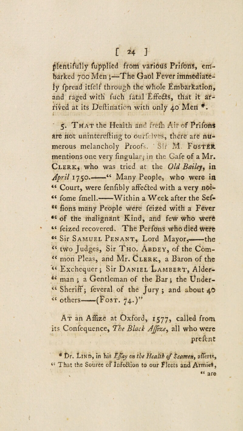 ' ■ l 7 ... plentifully fupplied from various PrifonS, em¬ barked 700 Men ;—The Gaol Fever immediate¬ ly fpread itfelf through the whole Embarkation, and raged with fuch fatalEffedts, that it ar¬ rived at its Deftinaticn with only 40 Men *. i . . r ' 5. That the Health and Fffefh Air of Prifons are not uninterefting to ourfdves, there afe nu¬ merous melancholy Proofs. ' Sir M. FosTRR. mentions one very fingular, in the Cafe of a Mr. Clerk, who was tried at the Old Bailey, in April 1750.-“ Many People, who were in <c Court, were fenfibly affected with a very noi- “ fome fmell.-Within a Week after the Sef- u fions many People were feized with a Fever of the malignant Kind, and few who were ‘ feized recovered. The Perfons who died were Sir Samuel Penant, Lord Mayor,—the two Judges, Sir Tho. Abdey, of the Com- (i mon Pleas, and Mr. Clerk, a Baron of the <c Exchequer; Sir Daniel Lambert, Alder- man ; a Gentleman of the Bar; the Under- Sheriff; feveral of the Jury; and about 40 <c others-—(Post. 74.)” At an AlEze at Oxford, 1577, called from its Confequence, The Black Ajjize, all who were prefent * t>r. Lind, in hi$ fj/ay on the Health of Seamen, afferts, <c That the Source of Infedlion to our fleets and ArmieS, «< are
