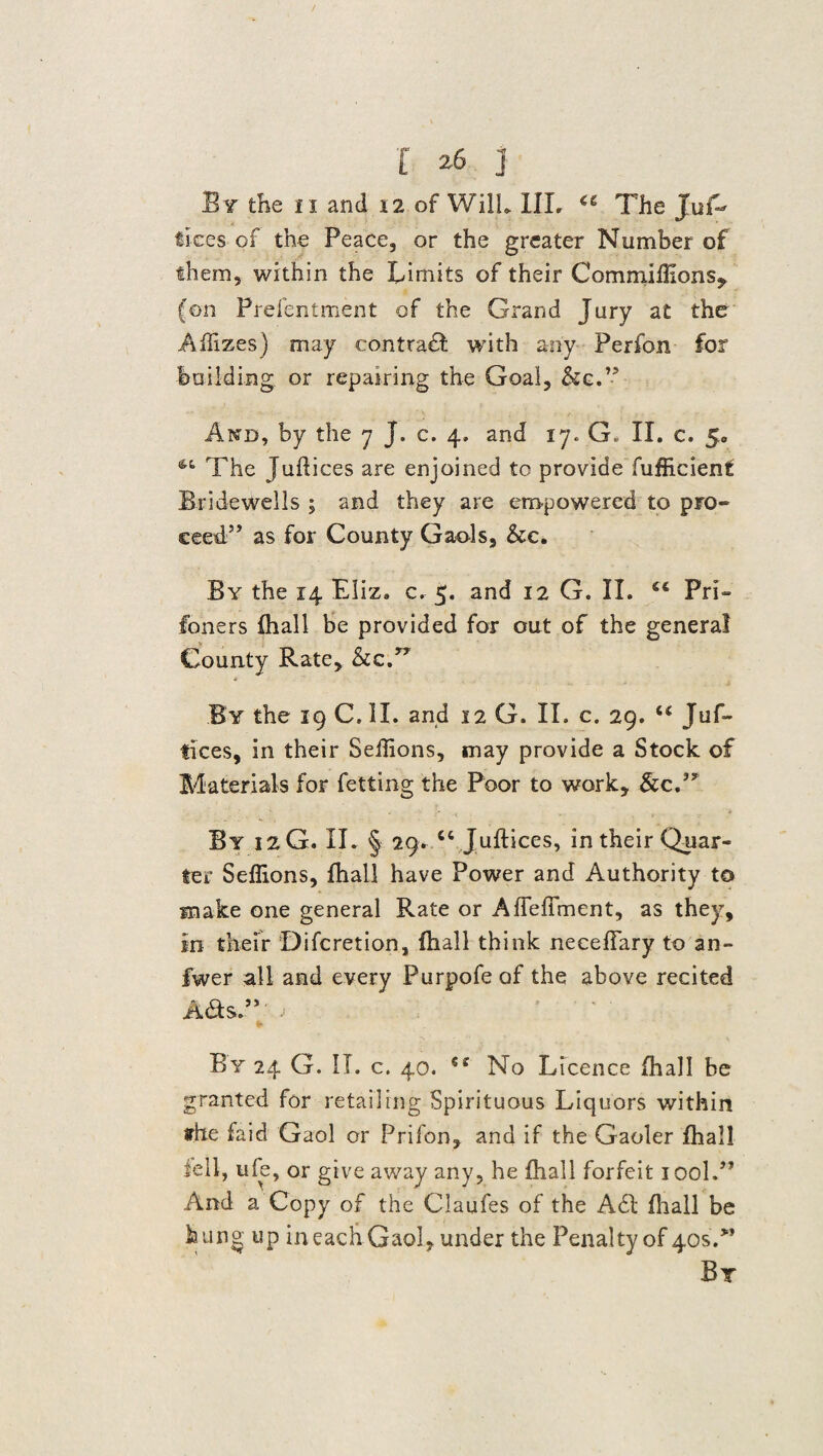 Bv the n and \i of Will. III. “ The Juf- flees of the Peace, or the greater Number of them, within the Limits of their Commiffions, (on Prefentment of the Grand Jury at the Affizes) may contract with any Perfon for building or repairing the Goal, &c.P And, by the 7 J. c. 4. and 17. G. II. c. 5. The Juftices are enjoined to provide fufficienf Bridewells ; and they are empowered to pro- ceecT as for County Gaols, &c. By the 14 Eliz. c. 5. and 12 G. II. 66 Pri¬ soners fhall be provided for out of the general County Rate, &c. » By the 19 C, II. and 12 G. II. c. 29. u Juf- fices, in their Seffions, may provide a Stock of Materials for fetting the Poor to work, See, By 12G. II. § 29. ct Juftices, in their Quar¬ ter Seffions, fhall have Power and Authority to make one general Rate or Afleffment, as they. In their Difcretion, fhall think neceffary to an- fwer all and every Purpofe of the above recited A&sT'o By 24 G. II. c. 40. €e No Licence fhall be granted for retailing Spirituous Liquors within the faid Gaol or Prifon, and if the Gaoler fhall fell, u fe, or give away any, he fhall forfeit iool.” And a Copy of the Claufes of the A£l fhall be hung up in each Gaol, under the Penalty of 405.” By