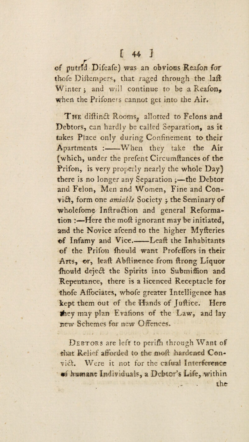 of putrfd Difeafe) was an obvious Reafon for thofe Diftemper«, that raged through the laid Winter; and will continue to be a Reafon, when the Prifoners cannot get into the Air, The diftinft Rooms^ allotted to Felons and Debtors, can hardly be called Separation, as it takes Place only during Confinement to their Apartments :-When they take the Air (which, under the prefent Circumttances of the Prifon, is very properly nearly the whole Day) there is no longer any Separation ;—the Debtor and Felon, Men and Women, Fine and Con¬ vict, form one amiable Society -7 the Seminary of wholefome Inftrudlion and general Reforma¬ tion :—Here the moft ignorant may be initiated, and the Novice afcend to the higher Myfteries of Infamy and Vice.-Leaft the Inhabitants of the Prifon fhould want ProfefTors in their Arts, or, leaft Abftinence from ftrong Liquor Ihould dejedt the Spirits into Submiffion and Repentance, there is a licenced Receptacle for thofe Affbciates, whole greater Intelligence has kept them out of the Hands of Juftice. Here they may plan Evafions of the Law, and lay new Schemes for new Offences. Deeto-rs are left to perifh through Want of that Relief afforded to the moll hardened Con- vi£t. Were it not for the cafual Interference •f kamane Individuals, a Debtor’s Life, within the