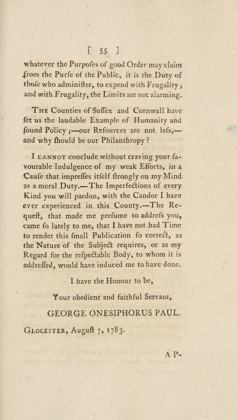 whatever the Purpofes of good Order may claim from the Purfe of the Public, it is the Duty of thofe who adminifter, to expend with Frugality ; and with Frugality, the Limits are not alarming. The Counties of Suflex and Cornwall have fet us the laudable Example of Humanity and found Policy ;—our Refources are not lefs,— and why ftiould be our Philanthropy ? I cannot conclude without craving your fa¬ vourable Indulgence of my weak Efforts, in a Caufe that imprefies itfelf ftronglyon my Mind as amoral Duty.—The Imperfe&ions of every Kind you will pardon, with the Candor I have ever experienced in this County.—-The Re- quefl:, that made me prefume to addrefs you, came fo lately to me, that I have not had Time to render this fmall Publication fo correct, as the Nature of the Subject requires, or as my Regard for the refpedlable Body, to whom it is addrefled, would have induced me to have done. I have the Honour to be, Your obedient and faithful Servant, GEORGE ONESIPHORUS PAUL. Gtocester, Auguft 7, 1783. A P-